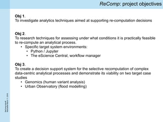 ReCompkickoff
NewcaslteMarch11,2016
ReComp: project objectives
Obj 1.
To investigate analytics techniques aimed at supporting re-computation decisions
Obj 2.
To research techniques for assessing under what conditions it is practically feasible
to re-compute an analytical process.
• Specific target system environments:
• Python / Jupyter
• The eScience Central, workflow manager
Obj 3.
To create a decision support system for the selective recomputation of complex
data-centric analytical processes and demonstrate its viability on two target case
studies
• Genomics (human variant analysis)
• Urban Observatory (flood modelling)
 