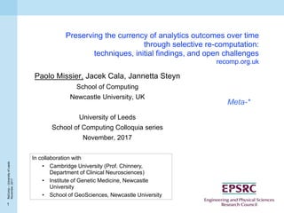 1
ReComp–UniversityofLeeds
November,2017
Preserving the currency of analytics outcomes over time
through selective re-computation:
techniques, initial findings, and open challenges
recomp.org.uk
Paolo Missier, Jacek Cala, Jannetta Steyn
School of Computing
Newcastle University, UK
University of Leeds
School of Computing Colloquia series
November, 2017
Meta-*
In collaboration with
• Cambridge University (Prof. Chinnery,
Department of Clinical Neurosciences)
• Institute of Genetic Medicine, Newcastle
University
• School of GeoSciences, Newcastle University
 