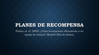 PLANES DE RECOMPENSA
Parker, et. al. (2002), ¿Cómo recompensar eficazmente a un
equipo de trabajo?, Madrid: Díaz de Santos.
 