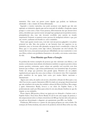 110
ministério. Elas veem seu pastor como alguém que poderia ser facilmente
substituído e não o tratam de forma diferenciada.
Seguindo o mesmo raciocínio, isso pode acontecer com alguém que não tem
aspiração ao ministério; alguém que está no mercado de trabalho e freqüenta a igreja
porque é a coisa certa a fazer. Essas pessoas, diferentemente das que descrevemos
acima, entendem que o pastor exerce um papel que qualquer pessoa poderia exercer,
principalmente elas, caso não tivessem escolhido uma carreira no mundo
empresarial. Encaram os pastores como pessoas de inteligência inferior e que, por
este motivo, acabaram envolvendo-se com o ministério.
Tanto num quanto noutro caso, você não verá tais pessoas galgando o seu pleno
potencial na vida. Sim, elas podem se sair bastante bem nos negócios ou no
ministério, mas, se tivessem sido plantadas na igreja local e considerado o dom de
Deus, que é o seu pastor, como algo valioso, alcançariam um nível elevado. Na
maioria das vezes, essas pessoas passam por dificuldades em seus casamentos e com
seus filhos; sofrem com problemas financeiros e de saúde, e em muitas outras áreas
da vida.
Uma História que Parte o Coração
Eu poderia dar muitos exemplos de pessoas que não valorizam seus líderes, e até
mesmo os desonram (mais adiante abordaremos também os aspectos positivos desta
mesma questão), entretanto, quero relatar um episódio real ocorrido com dois
homens que conheço, e que retrata perfeitamente esse lamentável tipo de postura.
Tenho um amigo que pastoreia uma grande igreja. Ministrei em seu púlpito
regularmente por quase dez anos, mas conheço-o há mais de vinte. Ele é respeitado
pelos membros de sua igreja, bem como por muitos líderes nacionais e
internacionais.
Alguns anos atrás, ele ajudou um jovem a descobrir a direção de Deus para a sua
vida. Esse jovem, a quem chamaremos Bill, foi criado em um grupo denominacional
que não acreditava em muitas das verdades valiosas da Palavra de Deus. Meu amigo,
a quem chamaremos Randy, levou-o a ser cheio do Espírito Santo e foi
poderosamente usado por Deus para colocá-lo em uma direção frutífera no que diz
respeito ao seu ministério.
Pouco depois, Bill precisou deixar sua igreja por ter abraçado o batismo com o
Espírito Santo e Seus dons. Pastor Randy foi até lá com uma equipe de pessoas, e
eles empacotaram todos os objetos domésticos de Bill que haviam sido colocados na
rua pela sua denominação e alugaram um apartamento para Bill e sua família.
Finalmente, Bill tornou-se o pastor de uma igreja próspera em outra cidade. Ele
começou de forma modesta, mas através do poderoso dom de Deus sobre sua vida,
 
