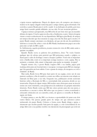 111
a igreja cresceu rapidamente. Depois de alguns anos, ele comprou um cinema e
mudou-se do espaço alugado numa loja para o antigo cinema, agora reformado. Ele
convidou o pastor Randy para ir até lá e ajudá- lo na dedicação do prédio, pois meu
amigo havia exercido grande influência em sua vida. Foi um momento glorioso.
A igreja continuou prosperando, mas Bill sofria de um forte vício que era mantido
debaixo do tapete. O mal se agravava dia a dia e, finalmente, os pres- bíteros da igreja
vieram a tomar conhecimento de sua dependência. Bill ligava para Randy de tempos
em tempos dizendo que iria renunciar ao cargo, mas não lhe dizia qual o motivo. O
pastor Randy sempre encorajava seu discípulo, até que um dia um dos presbíteros
telefonou e contou-lhe sobre o vício de Bill. Randy imediatamente pegou um avião
para estar ao lado de Bill e ajudá-
Io. Infelizmente, aqueles presbíteros, mesmo cientes do vício de Bill, ainda assim o
queriam no púlpito.
Quando Randy ouviu as palavras dos presbíteros, disse: "Se vocês fizerem
qualquer tipo de esforço para permitir que Bill permaneça usando o púlpito, eu
ficarei para o culto de domingo e trarei a situação a público. Vocês não se importam
com a família dele; vocês só se importam consigo mesmos e com a igreja. Mas se
aceitarem a renúncia dele, estarei à disposição para ajudar na transição da igreja".
Naquele mesmo dia, o pastor Randy resgatou Bill e sua família, pagou pela
mudança deles para um local próximo à sua igreja e conseguiu para Bill um emprego
que Lhe garantiria um bom salário. Com o passar do tempo, ele recuperou-se sob o
ministério de Randy.
Mais tarde, Randy levou Bill para fazer parte de sua equipe, como um de seus
pastores auxiliares, a fim de ajudá-lo a entrar nos trilhos novamente com relação ao
chamado de Deus para a sua vida. Enquanto isso, publicações cristãs escreviam
histórias sobre a libertação de Bill, e a notoriedade dele aumentou devido ao seu
testemunho. Depois de algum tempo, Bill recebeu uma oferta para atuar na área de
ensino em outro ministério, com perspectivas de estabelecer seu próprio ministério
itinerante. Pastor Randy sentiu que Bill não estava pronto para dar esse passo, e
aconselhou-o a recusar a oferta. Bill achou que seu pastor o estava controlando e
colocando obstáculos em seu caminho; então, ele ignorou o conselho de Randy e
seguiu em frente.
O tempo passou e, um dia, Bill e eu tivemos a oportunidade de jantar com dois
outros líderes. Ele passou grande parte do tempo em que estivemos juntos
reclamando do pastor Randy. Criticava a forma como Randy dirigia a igreja, o
tratamento que recebia quando fazia parte da equipe, e a não concordância de seu
antigo líder com a sua partida. Lembro-me claramente da preocupação que senti em
 