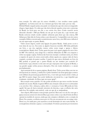 112
meu coração. Eu sabia que ele estava ofendido, e isso resultou numa queda
significativa na forma como ele via o homem que havia feito tanto por sua vida.
Defendi Randy naquele jantar, mas pude ver claramente que não estava conseguindo
chegar a lugar algum. Eu sabia que não devia discutir aquelas coisas sem a presença
de Randy no local para nos dar a sua versão dos fatos. Então encerrei nossa
discussão dizendo a Bill que Randy era um pai na fé para ele, e que mesmo que
Randy estivesse errado (tendo cuidado suficiente para dizer que não estava), Bill
falhara por falar dele de forma crítica e por desonrá-lo. Compartilhei com ele outros
exemplos bíblicos mencionados anteriormente neste livro, mas Bill estava inflexível
em sua reprovação ao pastor Randy.
Vários meses depois, recebi uma ligação do pastor Randy. Ainda posso ouvir o
tom triste de sua voz. Era como se alguém houvesse morrido. Bill tinha publicado
um livro, e um dos capítulos tratava sobre como reagir a igrejas e líderes
controladores. Randy disse: "John, quero ler para você quatro páginas do novo livro
de Bill". Por telefone, meu amigo leu o relatório difamador de Bill a seu respeito e
sobre sua equipe e igreja. Embora não houvesse menção a nenhum nome, era óbvio
a respeito de quem ele estava escrevendo; afinal, aquela era a igreja onde ele havia
ocupado a posição de pastor auxiliar. A partir do que estava declarado no livro de
Bill, poderia se pensar que o pastor Randy era um maníaco por controle (O
interessante é que, durante os dez anos em que viajei para estar na igreja de Randy, a
sua grande equipe sofreu poucas alterações. Eles são muito dedicados e o amam
profundamente).
Após terminar de ler as quatro páginas, Randy disse: "John, posso lidar com isto no
nível pessoal; no entanto, a minha dor é pelos membros da nossa igreja [que contava
com milhares de pessoas] que podem ler isto, e você sabe que muitos deles o farão, já
que Bill foi pastor daqui. Isso pode facilmente envenená-los, o que impedirá que
continuem recebendo de Deus aqui em nossa igreja".
Meu coração estava partido. Eu não podia acreditar no que meus ouvidos haviam
acabado de escutar. Randy resgatara Bill de uma situação onde poucos se arriscariam
a se envolver. Ele o abraçou, cuidou dele e o restaurou. Como Bill podia ter feito
aquilo? Sei que ele havia semeado sementes de desonra, e que a colheita não seria
nada boa. Na verdade, seria terrível, a não ser que ele se arrependesse.
Anos depois, Bill assumiu outra posição pastoral. Mais uma vez ele fez com que a
igreja crescesse através do dom de Deus que estava sobre a sua vida (O dom de Deus
operará na medida do sucesso, ainda que não estejamos alinhados com o coração de
Deus). No entanto, a colheita estava por vir. Ele caiu novamente em seu antigo vício.
Dessa vez, foi ainda pior, pois acarretou a total destruição de uma outra família. As
conseqüências afetaram a igreja e a comunidade. Os irmãos passaram por momentos
 