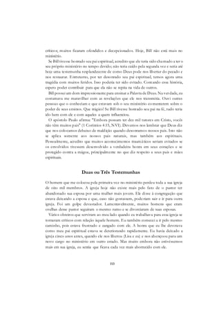 113
críticos; muitos ficaram ofendidos e decepcionados. Hoje, Bill não está mais no
ministério.
Se Bill tivesse honrado seu pai espiritual, acredito que ele teria sido chamado a ter o
seu próprio ministério no tempo devido; não teria caído pela segunda vez e seria até
hoje uma testemunha resplandecente de como Deus pode nos libertar do pecado e
nos restaurar. Entretanto, por ter desonrado seu pai espiritual, temos agora uma
tragédia com muitos feridos. Isso poderia ter sido evitado. Contando essa história,
espero poder contribuir para que ela não se repita na vida de outros.
Bill possui um dom impressionante para ensinar a Palavra de Deus. Na verdade, eu
costumava me maravilhar com as revelações que ele nos transmitia. Ouvi outras
pessoas que o conheciam e que estavam sob o seu ministério co mentarem sobre o
poder de seus ensinos. Que trágico! Se Bill tivesse honrado seu pai na fé, tudo teria
ido bem com ele e com aqueles a quem influenciou.
O apóstolo Paulo afirma: "Embora possam ter dez mil tutores em Cristo, vocês
não têm muitos pais" (1 Coríntios 4:15, NVI). Devemos nos lembrar que Deus diz
que nos colocamos debaixo de maldição quando desonramos nossos pais. Isto não
se aplica somente aos nossos pais naturais, mas também aos espirituais.
Pessoalmente, acredito que muitos acontecimentos traumáticos seriam evitados se
os envolvidos tivessem desenvolvido a verdadeira honra em seus corações e se
protegido contra a mágoa, principalmente no que diz respeito a seus pais e mães
espirituais.
Duas ou Três Testemunhas
O homem que me colocou pela primeira vez no ministério perdeu toda a sua igreja
de oito mil membros. A igreja hoje não existe mais pelo fato de o pastor ter
abandonado sua esposa por uma mulher mais jovem. Ele disse à congregação que
estava deixando a esposa e que, caso não gostassem, poderiam sair e ir para outra
igreja. Foi um golpe devastador. Lamentavelmente, muitos homens que eram
ovelhas desse pastor seguiram o mesmo rumo e se divorciaram de suas esposas.
Vários obreiros que serviram ao meu lado quando eu trabalhava para essa igreja se
tornaram críticos com relação àquele homem. Eu também comecei a ir pelo mesmo
caminho, pois estava frustrado e zangado com ele. A honra que eu lhe devotava
como meu pai espiritual estava se deteriorando rapidamente. Eu havia deixado a
igreja cinco anos antes, quando ele nos liberou (Lisa e eu) e nos abençoou para um
novo cargo no ministério em outro estado. Mas muito embora não estivéssemos
mais em sua igreja, eu sentia que ficava cada vez mais aborrecido com ele.
 