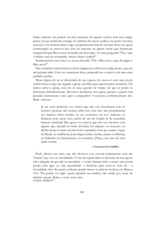 114
Então, durante um período de duas semanas, tive quatro sonhos com meu antigo
pastor. Já que raramente consigo me lembrar dos meus sonhos, ter quatro em duas
semanas e me lembrar deles é algo completamente fora do normal. Sinto-me quase
constrangido ao escrever isto, mas foi somente no quarto sonho que finalmente
compreendi que Deus estava tentando me dizer algo. Ao orar, perguntei: "Pai, o que
o Senhor está me mostrando através desses sonhos?"
Imediatamente ouvi uma voz severa dizendo: "Ele é Meu servo, pare de julgar o
Meu servo!"
Não competia a mim criticar ou fazer julgamento sobre meu antigo pastor, que era
um pai para mim. Uma vez consciente disto, arrependi-me e escrevi a ele uma carta
pedindo perdão.
Meses depois de ter se divorciado de sua esposa, ele casou-se com uma jovem
mulher loura e logo em seguida a igreja encolheu para quatrocentos membros. Ele
tentou salvar a igreja, mas era só uma questão de tempo até que as portas se
fechassem definitivamente. Devemos abandonar uma igreja quando o pastor está
pecando abertamente e não quer se arrepender? A resposta é definitivamente sim.
Paulo escreveu:
Já em carta [anterior] vos escrevi que não vos associásseis com os
impuros (pessoas não castas); refiro-me, com isto, não propriamente
aos impuros deste mundo, ou aos avarentos, ou rou- badores, ou
idolatras; pois, neste caso, teríeis de sair do mundo [e da sociedade
humana também]! Mas agora vos escrevo que não vos associeis com
alguém que, dizendo-se irmão [cristão], for impuro, ou avarento, ou
idolatra [cujo coração seja devotado a qualquer coisa que usurpe o lugar
de Deus], ou maldizente [cuja língua critica, insulta, injuria ou difama],
ou beberrão (ou fraudulento), ou roubador. [Não], com esse tal, nem
ainda comais.
- 1 Coríntios 5:9-11 (AMP)
Paulo afirma, está claro, que não devemos nos associar intimamente com um
"cristão" que viva na imoralidade. O fato de aquele líder se divorciar de sua esposa
sob a alegação de que não se entendiam — tendo durante todo o tempo uma jovem
pronta para agir, ou seja, aguardando o desfecho para casar-se com ele - é
imoralidade. Isso fica muito evidente quando lemos as palavras de Jesus em Mateus
19:9: "Eu porém vos digo: quem repudiar sua mulher, não sendo por causa de
relações sexuais ilícitas, e casar com outra
comete adultério" .
 