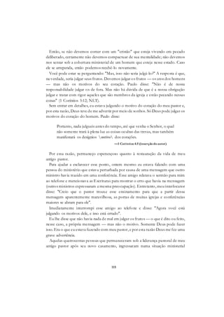 115
Então, se não devemos comer com um "cristão" que esteja vivendo em pecado
deliberado, certamente não devemos compactuar de sua mentalidade; não devemos
nos sentar sob a cobertura ministerial de um homem que esteja nesse estado. Caso
ele se arrependa, então podemos recebê-lo novamente.
Você pode estar se perguntando: "Mas, isso não seria julgá-lo?" A resposta é que,
na verdade, seria julgar seus frutos. Devemos julgar os frutos — os atos dos homens
— mas não os motivos do seu coração. Paulo disse: "Não é de nossa
responsabilidade julgar os de fora. Mas não há dúvida de que é a nossa obrigação
julgar e tratar com rigor aqueles que são membros da igreja e estão pecando nessas
coisas" (1 Coríntios 5:12; NLT).
Sem entrar em detalhes, eu estava julgando o motivo do coração do meu pastor e,
por esta razão, Deus teve de me advertir por meio de sonhos. Só Deus pode julgar os
motivos do coração do homem. Paulo disse:
Portanto, nada julgueis antes do tempo, até que venha o Senhor, o qual
não somente trará à plena luz as coisas ocultas das trevas, mas também
manifestará os desígnios motivos dos corações.
—1 Coríntios 4:5 (inserçãodoautor)
Por essa razão, permaneço esperançoso quanto à restauração da vida de meu
antigo pastor.
Para ajudar a esclarecer esse ponto, ontem mesmo eu estava falando com uma
pessoa do ministério que estava perturbada por causa de uma mensagem que outro
ministro havia trazido em uma conferência. Esse amigo relatava o sermão para mim
ao telefone e mencionava as Escrituras para mostrar o erro que havia na mensagem
(outros ministros expressaram a mesma preocupação). Entretanto, meu interlocutor
disse: "Creio que o pastor trouxe esse ensinamento para que a partir dessa
mensagem aparentemente maravilhosa, as portas de muitas igrejas e conferências
maiores se abram para ele".
Imediatamente interrompi esse amigo ao telefone e disse: "Agora você está
julgando os motivos dele, e isso está errado".
Eu lhe disse que não havia nada de mal em julgar os frutos — o que é dito ou feito,
nesse caso, a própria mensagem — mas não o motivo. Somente Deus pode fazer
isso. Era o que eu estava fazendo com meu pastor, e por esta razão Deus me fez uma
grave advertência.
Aquelas quatrocentas pessoas que permaneceram sob a liderança pastoral de meu
antigo pastor após seu novo casamento, ingressaram numa situação ministerial
 
