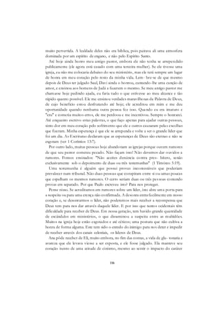 116
muito pervertida. A lealdade deles não era bíblica, pois pairava ali uma atmosfera
dominada por um espírito de engano, e não pelo Espírito Santo.
Até hoje ainda honro meu antigo pastor, embora ele não tenha se arrependido
publicamente (ele agora está casado com uma terceira mulher). Se ele tivesse uma
igreja, eu não me colocaria debaixo do seu ministério, mas ele terá sempre um lugar
de honra em meu coração pelo resto da minha vida. Lem- bre-se de que mesmo
depois de Deus ter julgado Saul, Davi ainda o honrou, cantando-lhe uma canção de
amor, e ensinou aos homens de Judá a fazerem o mesmo. Se meu antigo pastor me
chamasse hoje pedindo ajuda, eu faria tudo o que estivesse ao meu alcance e tão
rápido quanto possível. Ele me ensinou verdades maravilhosas da Palavra de Deus,
de cujo benefício estou desfrutando até hoje; ele acreditou em mim e me deu
oportunidade quando nenhuma outra pessoa fez isso. Quando eu era imaturo e
"cru" e cometia muitos erros, ele me perdoou e me incentivou. Sempre o honrarei.
Até enquanto escrevo estas palavras, o que faço apenas para ajudar outras pessoas,
sinto dor em meu coração pelo sofrimento que ele e outros causaram pelas escolhas
que fizeram. Minha esperança é que ele se arrependa e volte a ser o grande líder que
foi um dia. As Escrituras declaram que as esperanças de Deus são eternas e não se
esgotam (ver 1 Coríntios 13:7).
Por outro lado, muitas pessoas hoje abandonam as igrejas porque ouvem rumores
de que seu pastor cometeu pecado. Não façam isso! Não devemos dar ouvidos a
rumores. Fomos ensinados: "Não aceites denúncia contra pres- bítero, senão
exclusivamente sob o depoimento de duas ou três testemunhas" (1 Timóteo 5:19).
Uma testemunha é alguém que possui provas incontestáveis que poderiam
prevalecer num tribunal. Não duas pessoas que conspiram entre si ou umas poucas
que espalham os mesmos rumores. O certo seriam duas ou três pessoas contendo
provas em separado. Por que Paulo escreveu isto? Para nos proteger.
Pense nisso. Se acreditamos em rumores sobre um líder, isto abre uma porta para
a suspeita ou para uma crença não confirmada. A desonra entra facilmente em nosso
coração e, se desonrarmos o líder, não poderemos mais receber a recompensa que
Deus tem para nos dar através daquele líder. E por isso que tantos ocidentais têm
dificuldade para receber de Deus. Em nossa geração, tem havido grande quantidade
de escândalos em ministérios, o que disseminou a suspeita entre as multidões.
Muitos na igreja hoje estão esgotados e até céticos; uma postura que não cultiva a
honra de forma alguma. Este tem sido o enredo do inimigo para nos deter e impedir
de receber através dos canais celestiais, os líderes de Deus.
Ana pôde receber de Eli, muito embora, no fim das contas, a vida de glu- tonaria e
avareza que ele levava viesse a ser exposta, e ele fosse julgado. Ela manteve seu
coração isento de uma atitude de cinismo, mesmo ao sentir o impacto do caráter
 