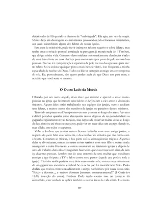 117
deteriorado de Eli quando a chamou de "embriagada". Ela agiu, em vez de reagir.
Muitos hoje em dia reagem aos infortúnios provocados pelos fracassos ministeriais,
aos quais sucumbiram alguns dos líderes de nossas igrejas.
Em anos de ministério, pude ouvir inúmeros relatos negativos sobre líderes, mas
tenho uma convicção pessoal, enraizada na passagem já mencionada de 1 Timóteo,
que dirige minha vida. Costumo desconsiderar automaticamente denúncias vindas
de uma única fonte ou caso não haja provas concretas por parte de pelo menos duas
pessoas. Preciso ter comprovações separadas de pelo menos duas pessoas para crer
no relato. Se eu colocar qualquer peso a mais nesses relatos, isso bloqueará a minha
capacidade de receber de Deus. Todos os líderes carregam consigo uma recompensa
do céu. Eu, pessoalmente, não quero perder nada do que Deus tem para mim, e
acredito que você sente o mesmo.
O Outro Lado da Moeda
Olhando por um outro ângulo, devo dizer que conheci e aprendi a amar muitas
pessoas na igreja que honraram seus líderes e devotaram a eles amor e dedicação
sinceros. Alguns deles estão trabalhando nas equipes das igrejas, outros auxiliam
seus líderes, e muitos outros são membros de igrejas ou parceiros desses ministros.
Tem sido um prazer ver Deus promover essas pessoas ao longo dos anos. Às vezes
é difícil perceber quando estão alcançando novos degraus de responsabilidade ou
galgando rapidamente novas funções, mas depois de observar muitas delas ao longo
de dez, vinte ou até vinte e cinco anos, pude ver em suas vidas um avanço silencioso,
mas sólido, em todos os aspectos.
Volto a lembrar que muitas outras ficaram irritadas com meu antigo pastor, a
respeito de quem falei anteriormente, e desenvolveram atitudes que não cultivavam
a honra. Tornaram-se críticas, e boa parte sofreu conseqüências trágicas. Algumas
delas se divorciaram, outras passaram coisas terríveis com seus filhos, outras ainda
amargaram a ruína financeira, e outras assumiram ou iniciaram igrejas e depois de
anos de trabalho duro não conseguiram fazer com que elas crescessem além de cem
ou duzentas pessoas. Lembro-me do caso extremo de uma mulher que trabalhava
comigo e que foi para a TV e falou contra meu pastor (aquele que perdeu toda a
igreja). Ela tinha saúde perfeita mas, dois meses mais tarde, morreu repentinamente
de um gigantesco aneurisma cerebral. Se eu acho que foi coincidência? Não. Paulo
declara que muitos crentes não discernem o corpo do Senhor e por causa disso estão
"fracos e doentes..., e muitos dormem [morrem prematuramente!]" (1 Coríntios
11:30; inserção do autor). Embora Paulo tenha escrito isso no contexto da
comunhão, esta verdade se aplica também a outras áreas da vida cristã. Há muito
 