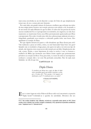 118
mais coisas envolvidas no ato de discernir o corpo de Cristo do que simplesmente
tomar suco de uva e comer pão sem fermento.
Por outro lado, um grande número de homens e mulheres que sofreram nas mãos
de meu antigo pastor manteve um coração amoroso com relação a ele, honrando-o
de um modo em nada diferente do que fez Davi. E todos eles são pessoas de muito
sucesso atualmente! Eu os vi prosperarem no ministério, nos negócios, na vida. Seus
casamentos se mantiveram fortes; seus filhos permaneceram apaixonados por Deus
e prosperaram. Eles estão vivendo uma vida rica e plena porque andaram em amor e
integridade, guardando seus corações e colocando guarda sobre suas bocas. Eles
agradaram ao coração de Deus.
Por que alguém deixaria de querer a vida abundante que Deus deseja para nós?
Vale realmente a pena ser crítico, cético, ou mal-humorado? Que fruto isto gera?
Quando vejo os resultados a longo prazo, não quero ter nada a ver com esse tipo de
atitude, não importa como eu possa ter sido tratado por um líder. Simplesmente não
vale a pena. Porém, a mais importante de todas as razões é esta: os homens e
mulheres da Bíblia que honraram seus líderes foram aqueles que permaneceram
próximos ao coração de Deus. Esta, para mim, é a maior de todas as recompensas:
conhecer o coração dele e ter com Ele profunda comunhão. Não há nada mais
fantástico na vida do que isso.
CAPÍTUL O 11
Dupla Honra
Os presbíteros que lideram bem a igreja são dignos de dupla
honra, espeáalmente aquelescujo trabalho é apregação e o ensino,
pois a Escritura di%: "Não amordace o boi enquanto está
debulhando o cereal"e "o trabalhador merece o seu salário".
-1 Timóteo5:17-18 (NVI)
ste é o único lugar em toda a Palavra de Deus onde você encontrará a expressão
"dupla honra" 4 referindo-se à questão da autoridade. Devemos dar aos
4 N.T: Nas versões brasileiras mais utilizadas, encontra-se a expressão exata apenas na NVI. Outras
versões como a Almeida (nas versões corrigida e atualizada) e Fiel, apresentam expressões semelhantes
como: "duplicada honra" e "dobrada honra".
E
 