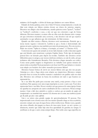119
ministros do Evangelho o dobro da honra que daríamos aos outros líderes.
Falando de forma prática, como isto é feito? O nosso comportamento e modo de
falar com relação aos líderes cristãos devem ser cheios do máximo respeito.
Devemos nos dirigir a eles formalmente, usando palavras como "pastor", "senhor"
ou "senhora", conforme o caso, a não ser que nos orientem a agir de forma
diferente. Devemos manter o contato olho no olho com eles durante todo o tempo
em que estivermos mantendo uma conversa, e não devemos sair até que sejamos
autorizados ou que saibamos que eles terminaram de falar conosco.
Quando um líder ensina a Palavra, devemos ouvir atentamente. Permitir que a
nossa mente vagueie é desonrá-lo. Lembre-se que a honra é demonstrada não
apenas em ação e palavras, mas também por meio de pensamentos. Por este motivo,
Paulo nos exorta: "Aplica-te à leitura, à exortação, ao ensino" (1 Timóteo 4:13).
Conversar com quem está sentado ao nosso lado durante o culto é desonrar aquele
que está falando, sem mencionar o próprio Espírito Santo. Todo tipo de interação
pessoal deve ser deixado para depois da reunião. Também não devemos enviar
bilhetinhos para os amigos, usar nossos telefones celulares, ou sair do culto, até que
tenhamos sido formalmente liberados. Não devemos chegar atrasados aos cultos.
Como nosso patrão reagiria se chegássemos ao trabalho com quinze minutos de
atraso todas as manhãs? Nem pensaríamos em fazer isso! Por que faríamos o mesmo
com relação aos horários dos cultos marcados por nossos líderes?
Devemos buscar formas de servir aos nossos líderes sem que eles nos peçam.
Antecipe-se a eles e fique alerta com relação aos imprevistos. Devemos sempre
procurar fazer as coisas da melhor maneira e estabelecer um padrão cada vez mais
alto. Devemos nos esforçar na busca da excelência em tudo o que fazemos ao
representá-los.
Se o seu líder lhe pedir para executar uma tarefa, esteja pronto e faça-o com
excelência. Não apareça com uma roupa imprópria ou com o carro sujo. Você deve
representar bem o seu líder. Houve ocasiões em que pessoas de outras igrejas foram
me apanhar no aeroporto em carros entulhados de lixo e cacarecos. Pensei comigo
mesmo: Como o líder desse ministério se sentiria se soubesse que um membro da equipe está
transportando o seu convidado desta maneira? Ele desonrou não só a mim, mas também ao pastor
que lhe pediu que fosse o meu anfitrião.
Lisa e eu temos uma grande equipe de aproximadamente 50 pessoas. Fico
impressionado com a forma como eles nos tratam. Quando chego ao meu escritório,
encontro sempre um copo de água fresca sobre minha mesa. Muitas vezes, quando
não estou olhando, eles pegam as chaves do meu carro, levam- no até o posto e o
abastecem, mesmo que ainda haja uma boa quantidade de gasolina no tanque. E
certificam-se de que o carro esteja sempre limpo. Não tenho uma vaga específica no
 