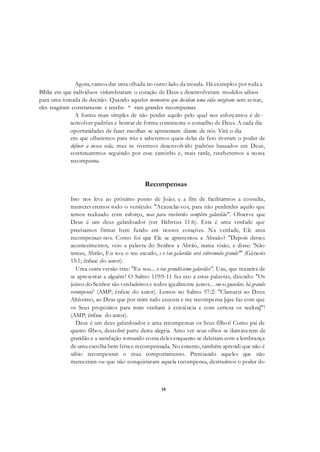 18
Agora, vamos dar uma olhada no outro lado da moeda. Há exemplos por toda a
Bíblia em que indivíduos vislumbraram o coração de Deus e desenvolveram modelos sábios
para uma tomada de decisão. Quando aqueles momentos que decidem uma vida surgiram sem avisar,
eles reagiram corretamente e recebe- * ram grandes recompensas.
A forma mais simples de não perder aquilo pelo qual nos esforçamos é de-
senvolver padrões e honrar de forma consistente o conselho de Deus. A cada dia
oportunidades de fazer escolhas se apresentam diante de nós. Virá o dia
em que olharemos para trás e saberemos quais delas de fato tiveram o poder de
definir a nossa vida, mas se tivermos desenvolvido padrões baseados em Deus,
continuaremos seguindo por esse caminho e, mais tarde, receberemos a nossa
recompensa.
Recompensas
Isto nos leva ao próximo ponto de João; e a fim de facilitarmos a consulta,
transcreveremos todo o versículo: "Acautelai-vos, para não perderdes aquilo que
temos realizado com esforço, mas para receberdes completo galardão". Observe que
Deus é um deus galardoador (ver Hebreus 11:6). Esta é uma verdade que
precisamos firmar bem fundo em nossos corações. Na verdade, Ele ama
recompensar-nos. Como foi que Ele se apresentou a Abraão? "Depois destes
acontecimentos, veio a palavra do Senhor a Abrão, numa visão, e disse: 'Não
temas, Abrão, Eu sou o teu escudo, e o teu galardão será sobremodo grande"' (Gênesis
15:1; ênfase do autor).
Uma outra versão traz: "Eu sou... o teu grandíssimo galardão". Uau, que maneira de
se apresentar a alguém! O Salmo 119:9-11 faz eco a estas palavras, dizendo: "Os
juízos do Senhor são verdadeiros e todos igualmente justos... em os guardar, há grande
recompensa' (AMP; ênfase do autor). Lemos no Salmo 57:2: "Clamarei ao Deus
Altíssimo, ao Deus que por mim tudo executa e me recompensa [que faz com que
os Seus propósitos para mim venham à existência e com certeza os realiza]"!
(AMP; ênfase do autor).
Deus é um deus galardoador e ama recompensar os Seus filhos! Como pai de
quatro filhos, descobri parte desta alegria. Amo ver seus olhos se iluminarem de
gratidão e a satisfação tomando conta deles enquanto se deleitam com a lembrança
de uma escolha bem feita e recompensada. No entanto, também aprendi que não é
sábio recompensar o mau comportamento. Premiando aqueles que não
mereceram ou que não conquistaram aquela recompensa, destruímos o poder do
 