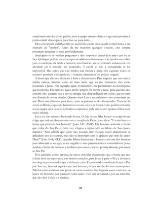 120
estacionamento do nosso prédio, mas a equipe sempre deixa a vaga mais próxima à
porta central desocupada para Lisa ou para mim.
Eles se levantam quando entro no escritório ou em uma sala de conferências, e me
chamam de "senhor". Antes de me trazerem qualquer assunto, eles sempre
procuram pesquisar o tema profundamente.
Antecipam-se às minhas perguntas e têm respostas preparadas antes que eu as
faça. Qualquer pedido meu é sempre atendido imediatamente, e se um dos caminhos
para a conclusão da tarefa encontrar uma barreira, eles continuam arduamente em
atividade até o trabalho ser concluído. A tarefa só não é completada se for
impossível. Mas antes que esta notícia seja trazida a mim, eles esgotam todos os
recursos possíveis e imagináveis, e buscam alternativas ao pedido original.
A honra que eles nos dedicam é forte e determinada. Para impedir que isso suba à
minha cabeça, lembro, antes de mais nada, que ao me honrarem, eles estão
honrando a Jesus. Em segundo lugar, conscientizo-me plenamente da recompensa
que receberão. Em terceiro lugar, tenho sempre em mente a razão pela qual eles nos
servem: não querem que a nossa energia seja desperdiçada em coisas que possam
nos distrair da nossa missão. Quanto mais Lisa e eu pudermos nos concentrar no
que Deus nos chamou para fazer, mais as pessoas serão abençoadas. Trata-se de
servir no Reino, e quando honramos uns aos outros (a forma como podemos honrar
nossa equipe será vista nos próximos capítulos), cada um de nós agrada a Deus com
maior eficácia.
Lisa e eu não estamos buscando honra. O fato de um líder buscar ou exigir honra
é algo que está em desarmonia com o coração de Deus. Jesus disse: "Eu não busco a
honra que procede dos homens" (João 5:41; AMP). Ele buscava somente a honra
que vinha do Seu Pai e, certa vez, chegou a repreender os líderes de Sua época,
dizendo: "Não admira que vocês não possam crer! Porque vocês alegremente se
aplaudem uns aos outros, mas não se importam com o aplauso que vem do único
Deus!" (João 5:44; NLT). Aqueles líderes buscavam o louvor e a honra dos homens
para alimentar o seu ego, o seu orgulho e suas personalidades controladoras. Jesus
recebia a honra de homens e mulheres por amor a eles e, principalmente, por amor
ao Seu Pai.
Nós, também, como crentes, devemos entender plenamente que a honra que nos
é dada deve ser repassada, em nossos corações, para Jesus e para o Pai; e devemos
nos alegrar por causa dos que a dedicam a nós. Temos total consciência de que o Pai,
por Sua vez, honrará aqueles que nos honram; os tais receberão uma recompensa.
Não há como enfatizar este ponto de outra maneira: não importa quem você seja; se
busca ser honrado por qualquer outra razão, você está resvalando por um caminho
que não leva à vida e à piedade.
 