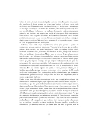 122
velhos de carros, moram em casas alugadas ou muito ruins. Enquanto isso, muitos
dos membros da igreja moram em casas mais bonitas e dirigem carros mais
modernos, seus filhos freqüentam escolas melhores, etc. No entanto, a ironia é que,
ao investigar as condições financeiras dos membros, observamos que a maioria deles
está em dificuldades. Os homens e as mulheres de negócios estão constantemente
passando por reveses e até mesmo por perdas a longo prazo. Em conseqüência,
várias pessoas estão afogadas em dívidas. Muitas famílias enfrentam a todo instante
problemas que minam as suas reservas. Parece que ninguém tem dinheiro extra para
ajudar os que necessitam. Não seria isto o resultado de os crentes ignorarem a ordem
de Deus de pagarem bem aos seus líderes?
Podemos obter ainda mais entendimento sobre esta questão a partir do
contraponto ao que acabo de mencionar. Também fui a diversas igrejas onde o
pastor e seus auxiliares são muito bem pagos. Todos eles dirigem ótimos carros,
vivem em excelentes casas, seus filhos não têm falta de nada, eles po dem tirar boas
férias em família, e a lista continua. Muitas vezes as pessoas da igreja fazem coisas
especiais para esses ministros, comprando-lhes presentes, convidando-os para um
belo jantar e tendo outros gestos de cortesia. Observando as famílias nessas igrejas,
vemos que, não importa o tempo em que estejam estabelecidas ali, em geral elas
prosperam e têm sucesso em suas vidas. Os homens e as mulheres de negócios estão
constantemente realizando empreendimentos de êxito e prosperando de forma
tremenda. Eles são sempre rápidos em ajudar as viúvas, as mães solteiras, ou as
famílias necessitadas, porque possuem os recursos extras para fazê-lo. De modo
geral, essas igrejas podem fazer muito mais pela obra missionária do que as descritas
anteriormente. Jamais vi qualquer exceção. Isso não deve nos surpreender; tudo se
resume ao princípio da honra.
Então, pense nisso. O primeiro grupo de igrejas que mencio nei se gaba de não
desperdiçar as suas finanças para pagar o pastor e os auxiliares de forma adequada. A
mentalidade é que eles agora podem fazer mais pelo Reino: contribuir para missões,
ajudar os pobres, e daí por diante. Entretanto, porque evitam cumprir a ordem de
Deus de pagar bem os seus líderes, eles acabam não conseguindo estender a mão aos
necessitados tanto quanto outras igrejas, já que seus homens de negócio estão com
dificuldades e, conseqüentemente, não recebem o tanto de que necessitam. Por que
não podemos simplesmente entender que a sabedoria de Deus é sempre o caminho
para o verdadeiro sucesso? Quando nos recusamos a agir com base no que Deus diz
em Sua Palavra sob a alegação de que podemos fazer mais para ajudar a Sua causa,
isto na verdade é orgulho — falsa humildade. Estamos dando a entender, in-
diretamente, que sabemos mais do que Deus. Sim, Ele ama os pobres, mas ao
 