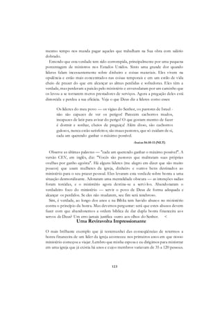 123
mesmo tempo nos manda pagar aqueles que trabalham na Sua obra com salário
dobrado.
Entendo que esta verdade tem sido corrompida, principalmente por uma pequena
porcentagem de ministros nos Estados Unidos. Sinto uma grande dor quando
líderes falam incessantemente sobre dinheiro e coisas materiais. Eles vivem na
opulência e estão mais concentrados nas coisas temporais e em um estilo de vida
cheio de prazer do que em alcançar as almas perdidas e sofredoras. Eles têm a
verdade, mas perderam a paixão pelo ministério e enveredaram por um caminho que
os levou a se tornarem meros prestadores de serviços. Agora a pregação deles está
distorcida e perdeu a sua eficácia. Veja o que Deus diz a líderes como esses:
Os líderes do meu povo — os vigias do Senhor, os pastores de Israel -
não são capazes de ver os perigos! Parecem cachorros mudos,
incapazes de latir para avisar do perigo! O que gostam mesmo de fazer
é dormir e sonhar, cheios de preguiça! Além disso, são cachorros
gulosos, nunca estão satisfeitos; são maus pastores, que só cuidam de si,
cada um querendo ganhar o máximo possível.
-Isaías 56:10-11 (NLT)
Observe as últimas palavras — "cada um querendo ganhar o máximo possível". A
versão CEV, em inglês, diz: "Vocês são pastores que maltratam suas próprias
ovelhas por ganho egoísta". Há alguns líderes (me alegro em dizer que são muito
poucos) que usam mulheres da igreja, dinheiro e outros bens destinados ao
ministério para o seu prazer pessoal. Eles levaram esta verdade sobre honra a uma
situação desmoralizante. Adotaram uma mentalidade obscura — as intenções sadias
foram torcidas, e o ministério agora destina-se a servi-los. Abandonaram o
verdadeiro foco do ministério — servir o povo de Deus de forma adequada e
alcançar os perdidos. Se eles não mudarem, seu fim será tenebroso.
Sim, é verdade, ao longo dos anos e na Bíblia tem havido abusos no ministério
contra o princípio da honra. Mas devemos perguntar: será que estes abusos devem
fazer com que abandonemos a ordem bíblica de dar dupla honra financeira aos
servos de Deus? Um erro jamais justifica outro aos olhos do Senhor. <
Uma Reviravolta Impressionante
O mais brilhante exemplo que já testemunhei das conseqüências de retermos a
honra financeira de um líder da igreja aconteceu nos primeiros anos em que nosso
ministério começou a viajar. Lembro que minha esposa e eu dirigimos para ministrar
em uma igreja que já existia há anos e cujos membros variavam de 35 a 120 pessoas.
 