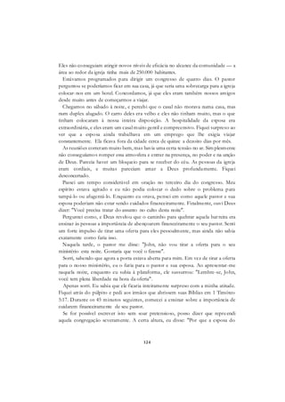 124
Eles não conseguiam atingir novos níveis de eficácia no alcance da comunidade — a
área ao redor da igreja tinha mais de 250.000 habitantes.
Estávamos programados para dirigir um congresso de quatro dias. O pastor
perguntou se poderíamos ficar em sua casa, já que seria uma sobrecarga para a igreja
colocar-nos em um hotel. Concordamos, já que eles eram também nossos amigos
desde muito antes de começarmos a viajar.
Chegamos no sábado à noite, e percebi que o casal não morava numa casa, mas
num duplex alugado. O carro deles era velho e eles não tinham muito, mas o que
tinham colocaram à nossa inteira disposição. A hospitalidade da esposa era
extraordinária, e eles eram um casal muito gentil e compreensivo. Fiquei surpreso ao
ver que a esposa ainda trabalhava em um emprego que lhe exigia viajar
constantemente. Ela ficava fora da cidade cerca de quinze a dezoito dias por mês.
As reuniões correram muito bem, mas havia uma certa tensão no ar. Sim plesmente
não conseguíamos romper essa atmosfera e entrar na presença, no poder e na unção
de Deus. Parecia haver um bloqueio para se receber do céu. As pessoas da igreja
eram cordiais, e muitas pareciam amar a Deus profundamente. Fiquei
desconcertado.
Passei um tempo considerável em oração no terceiro dia do congresso. Meu
espírito estava agitado e eu não podia colocar o dedo sobre o problema para
tampá-lo ou afugentá-lo. Enquanto eu orava, pensei em como aquele pastor e sua
esposa poderiam não estar sendo cuidados financeiramente. Finalmente, ouvi Deus
dizer: "Você precisa tratar do assunto no culto desta noite".
Perguntei como, e Deus revelou que o caminho para quebrar aquela barreira era
ensinar às pessoas a importância de abençoarem financeiramente o seu pastor. Senti
um forte impulso de tirar uma oferta para eles pessoalmente, mas ainda não sabia
exatamente como faria isso.
Naquela tarde, o pastor me disse: "John, não vou tirar a oferta para o seu
ministério esta noite. Gostaria que você o fizesse".
Sorri, sabendo que agora a porta estava aberta para mim. Em vez de tirar a oferta
para o nosso ministério, eu o faria para o pastor e sua esposa. Ao apresentar-me
naquela noite, enquanto eu subia à plataforma, ele sussurrou: "Lembre-se, John,
você tem plena liberdade na hora da oferta".
Apenas sorri. Eu sabia que ele ficaria inteiramente surpreso com a minha atitude.
Fiquei atrás do púlpito e pedi aos irmãos que abrissem suas Bíblias em 1 Timóteo
5:17. Durante os 45 minutos seguintes, comecei a ensinar sobre a importância de
cuidarem financeiramente de seu pastor.
Se for possível escrever isto sem soar pretensioso, posso dizer que repreendi
aquela congregação severamente. A certa altura, eu disse: "Por que a esposa do
 