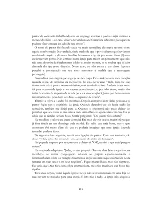 125
pastor de vocês está trabalhando em um emprego externo e precisa viajar durante a
metade do mês? Este casal deveria ter estabilidade financeira suficiente para que ela
pudesse ficar em casa ao lado de seu esposo".
O rosto do pastor foi ficando cada vez mais vermelho; ele estava nervoso com
aquela confrontação. Na verdade, tinha medo de que o povo achasse que havíamos
combinado aquilo e diversas famílias deixassem a igreja por causa disso (Quero
esclarecer um ponto. Não entrarei numa igreja para trazer um pensamento que não
seja uma doutrina de fundamento bíblico e, muito menos, se eu souber que o líder
discorda do que estou dizendo. Nesse caso, eu não estava a par disso. Apenas
percebi a preocupação em seu rosto aumentar à medida que a mensagem
prosseguia).
Posso dizer com alegria que a igreja recebeu o que Deus colocara em meu coração
naquela noite. Ao término da mensagem, fiz esta declaração: "Pedi- ram-me que
tirasse uma oferta para o nosso ministério, mas eu não farei isso. A oferta desta noite
irá para o pastor da igreja e sua esposa pessoalmente; e, por falar nisso, vocês não
terão desconto de imposto de renda por esta arrecadação. Quero que demonstrem
reconhecimento pelo dom de Deus — o pastor de vocês".
Tiramos a oferta e o culto foi encerrado. Depois, conversei com várias pessoas, e o
pastor fugiu para o escritório da igreja. Quando descobri que ele havia saído do
santuário, também me dirigi para lá. Quando o encontrei, não pude deixar de
perceber que seu rosto já não estava mais vermelho; ele agora estava branco. Eu já
sabia que as notícias seriam boas. Sorri e perguntei: "De quanto foi a oferta?"
Ele me disse o valor e eu quase desmaiei. Era mais de três vezes a maior oferta que
já fora tirada em um domingo pela manhã. Eu sabia que seria bom, mas o que
aconteceu foi muito além do que eu poderia imaginar que uma igreja daquele
tamanho pudesse fazer.
Na segunda-feira seguinte, recebi uma ligação do pastor. Com voz animada, ele
disse: "John, estou lhe enviando uma gravação do culto de domingo".
Fui pego de surpresa por seu presente e observei: "OK, ouvirei o que você pregou
ontem".
Ele respondeu depressa: "John, eu não preguei. Durante duas horas seguidas, os
membros de minha congregação subiram ao púlpito espontaneamente e
testemunharam sobre os milagres financeiros impressionantes que ocorreram nesta
semana em suas casas e em seus negócios". Fiquei maravilhado, mas não surpreso.
Eu sabia que Deus faria uma obra estarrecedora, mas não imaginara que fosse tão
rápido.
Três anos depois, voltei àquela igreja. Eles já não se reuniam mais em uma loja de
rua; haviam se mudado para uma escola. E isto não é tudo. A igreja não alugou a
 
