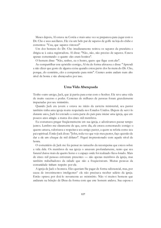 127
Meses depois, Al estava na Coréia e mais uma vez se preparava para jogar com o
Dr. Cho e seus auxiliares. Ele viu um belo par de sapatos de golfe na loja do clube e
comentou: "Uau, que sapatos vistosos!"
Um dos homens do Dr. Cho imediatamente retirou os sapatos da prateleira e
dirigiu-se à caixa registradora. Al disse: "Não, não, não preciso de sapatos. Estava
apenas comentando o quanto eles eram bonitos".
O homem disse: "Não, senhor, eu o honro, quero que fique com eles".
Ao compartilhar este episódio comigo, Al riu de forma afetuosa e disse: "Aprendi
a não dizer que gosto de alguma coisa quando estou perto dos ho mens do Dr. Cho,
porque, do contrário, eles a comprarão para mim". Crentes assim andam num alto
nível de honra e são abençoados por isso.
Uma Vida Abençoada
Tenho outro amigo, Jack, que já partiu para estar com o Senhor. Ele teve uma vida
de muito sucesso e poder. Centenas de milhares de pessoas foram grandemente
impactadas por seu ministério.
Quando Jack era jovem e estava no início da carreira ministerial, seu pastor
também tinha uma igreja muito respeitada nos Estados Unidos. Depois de servi-lo
durante anos, Jack foi enviado a outra parte do país para iniciar uma igreja, que em
poucos anos atingiu a marca dos cinco mil membros.
Eu costumava pregar freqüentemente em sua igreja, e adorávamos passar tempo
juntos. Lembro-me claramente de que, certo dia, ele estava comentando comigo o
quanto amava, valorizava e respeitava seu antigo pastor, a quem se referia como seu
pai espiritual. Então Jack disse: "John, toda vez que vejo meu pastor, faço questão de
dar a ele um cheque de mil dólares". Fiquei impressionado com aquele nível de
honra.
O comentário de Jack me fez pensar no tamanho da recompensa que estava sobre
a vida dele. Os membros de sua igreja o amavam profundamente, tanto que seu
funeral durou mais de quatro horas e o espaço onde foi realizado ficou lotado. Mais
de cinco mil pessoas estiveram presentes — não apenas membros da igreja, mas
também trabalhadores da cidade que não a freqüentavam. Muitas pessoas da
comunidade tinham respeito por ele.
A igreja de Jack o honrava. Eles queriam lhe pagar de forma substancial, mas, por
causa de investimentos inteligentes^ ele não precisava receber salário da igreja.
Então optava por doá-lo novamente ao ministério. Não vi muitos homens que
andaram na bênção de Deus da forma com que este homem andava. Sua esposa e
 
