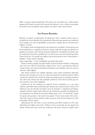 128
filhos o amavam apaixonadamente. Ele morava em uma bela casa e tinha muitos
amigos. Jack honrava seu pai na fé através das finanças, e isto o colocou na posição
de receber uma recompensa muito grande em muitas outras áreas da vida.
Em Nossas Reuniões
Durante as viagens e ministrações em igrejas por todo o mundo, observei que os
resultados de nosso trabalho são inteiramente diferentes para aqueles que cuidam da
nossa equipe com uma hospitalidade excepcional e aqueles que nos tratam como
viajantes comuns.
Fui a lugares onde me perguntei por que haviam me convidado. Fomos postos em
hotéis decadentes ou naqueles de beira de estrada, onde não há água em garrafas ou
aperitivos no quarto, nem serviço de quarto disponível. No gabinete do pastor, não
me receberam com calor e gratidão por eu estar ali, mas com uma atitude que dizia:
Espero isto de você. Fui tratado por alguns cuja postura parecia estar comunicando o
seguinte: "O que estamos fazendo
aqui é importante, e você é privilegiado por poder falar aqui".
Nessas ocasiões, quando sou apresentado, as pessoas ficam sentadas e olham para
mim com um olhar de desinteresse. Quase posso ouvir o pensamento delas: Já
ouvimos de tudo, o que você tem de tão diferente? Enquanto estou falando, sinto-me como se
estivesse sendo julgado.
Saio dessas reuniões me sentindo esgotado. Luto contra resistências espirituais
durante todo o tempo, em vez de ser o foco de atração de corações famintos. Então,
o pastor me entrega como oferta um cheque tão pequeno que se sua igreja recebesse
este valor toda semana eles não poderiam sobreviver. Fico feliz em dizer que isto
não acontece com muita freqüência.
Lembro-me de um incidente em especial. Fomos chamados, eu e um outro
ministro, para falar numa conferência que duraria uma semana inteira. O pastor me
informou que eles haviam levantado cerca de duzentos e cinqüenta mil dólares
naquelas reuniões. Fiquei muito feliz por eles. Entretanto, quando me despedi, eles
me entregaram um cheque de seiscentos dólares para o nos- /so ministério. Aquilo
foi apenas uma gorjeta, e não muito boa; apenas 10 por cento teriam sido vinte e
cinco mil. O que eu havia recebido, então, era pouco mais de dois décimos do valor
porcentual (0.2 por cento).
Aprendi que isto não afeta o nosso ministério, pois Deus sempre nos dá o que
precisamos por algum outro meio. Todas as vezes, no passado, em que igrejas nos
deram ofertas desse tipo (acho que realmente não posso descrever aquilo como
 