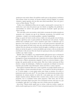 129
gorjeta por estar muito abaixo dos padrões usados para se dar gorjetas), recebemos
uma enorme oferta via correio, na mesma semana, vinda de alguém, ou, quando
visitamos a igreja seguinte, eles nos dão uma oferta maravilhosa. Amo isto, pois é
como se Deus dissesse: "Eu sei".
Tenho visto a fidelidade de Deus em nos suprir, e jamais perdi o sono por isso. A
minha dor é por causa das pessoas que nos deram as migalhas; eles perderam a
oportunidade de receber uma grande recompensa honrando aquele que Jesus
enviou até eles.
Por outro lado, estive em reuniões onde, desde o momento de minha recepção no
aeroporto até o instante em que lá me deixaram novamente, fui recebido com
entusiasmo e tratado com extrema gentileza e genuína hospitalidade.
Chego ao quarto de hotel e recebo as boas-vindas com uma grande cesta de frutas,
bebidas e aperitivos com os quais poderia me alimentar por uma semana. A igreja
anfitriã havia verificado com o nosso escritório quais eram os alimentos que eu
apreciava como lanche. Já aconteceu até de eu encontrar presentes esperando por
mim em meu quarto de hotel, como uma vela, uma bela caneta, uma camisa ou uma
colônia. Eles me colocam nos melhores hotéis da região e certificam-se de que terei
direito ao serviço de quarto e a outras amenidades que tornam a vida na estrada mais
semelhantes à vida em casa. Eles não fazem isto apenas por mim, mas também pelos
auxiliares que viajam comigo.
Quando subo nos púlpitos, sou cumprimentado pelas pessoas que se colocam de
pé e me aplaudem com força. Elas são gratas ao Senhor por enviar um de Seus
mensageiros e ficam entusiasmadas ante a expectativa de ouvirem a Palavra de Deus.
Elas ouvem a Palavra atentamente; ninguém se mexe ou conversa durante o culto,
porque não querem perder um único ponto. Dão boas-vindas à presença de Deus
durante o tempo da ministração, e finalmente se apressam em direção às mesas de
materiais para recolher mais informações através dos livros e cursos expostos.
Essas igrejas costumam falar com o nosso escritório ou comigo durante meses, ou
até anos depois, e fazem comentários do tipo: "A sua vinda foi um divisor de águas",
ou "A nossa equipe e a nossa igreja nunca mais foram as mesmas. Foi como se
passássemos para um outro nível". Às vezes chego a rir interiormente, porque talvez
exatamente na semana anterior eu tenha ido a uma igreja que nos tratou como
simples viajantes comuns. Ministrei sobre o mesmo tema e visitei-os com o mesmo
propósito, mas os resultados foram muito pequenos. Além disso, não foi feito
nenhum comentário depois que parti. Essa constatação mostra, mais uma vez, que
os resultados nada têm a ver comigo, mas com a forma como sou recebido.
Jesus disse: "Quem recebe aquele que eu enviar, a mim me recebe; e quem me
recebe, recebe aquele que me enviou". Como você gostaria que Jesus fosse tratado se
 
