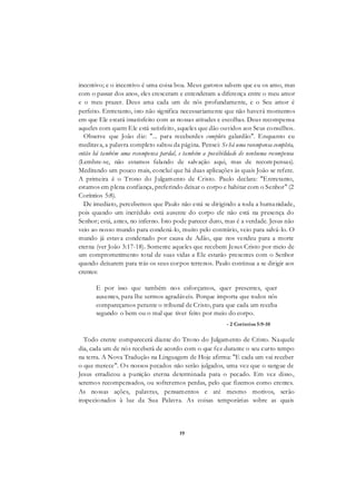19
incentivo; e o incentivo é uma coisa boa. Meus garotos sabem que eu os amo, mas
com o passar dos anos, eles cresceram e entenderam a diferença entre o meu amor
e o meu prazer. Deus ama cada um de nós profundamente, e o Seu amor é
perfeito. Entretanto, isto não significa necessariamente que não haverá momentos
em que Ele estará insatisfeito com as nossas atitudes e escolhas. Deus recompensa
aqueles com quem Ele está satisfeito, aqueles que dão ouvidos aos Seus conselhos.
Observe que João diz: "... para receberdes completo galardão". Enquanto eu
meditava, a palavra completo saltou da página. Pensei: Se há uma recompensa completa,
então há também uma recompensa pardal, e também a possibilidade de nenhuma recompensa
(Lembre-se, não estamos falando de salvação aqui, mas de recom pensas).
Meditando um pouco mais, concluí que há duas aplicações às quais João se refere.
A primeira é o Trono do Julgamento de Cristo. Paulo declara: "Entretanto,
estamos em plena confiança, preferindo deixar o corpo e habitar com o Senhor" (2
Coríntios 5:8).
De imediato, percebemos que Paulo não está se dirigindo a toda a humanidade,
pois quando um incrédulo está ausente do corpo ele não está na presença do
Senhor; está, antes, no inferno. Isto pode parecer duro, mas é a verdade. Jesus não
veio ao nosso mundo para condená-lo, muito pelo contrário, veio para salvá-lo. O
mundo já estava condenado por causa de Adão, que nos vendeu para a morte
eterna (ver João 3:17-18). Somente aqueles que recebem Jesus Cristo por meio de
um comprometimento total de suas vidas a Ele estarão presentes com o Senhor
quando deixarem para trás os seus corpos terrenos. Paulo continua a se dirigir aos
crentes:
E por isso que também nos esforçamos, quer presentes, quer
ausentes, para lhe sermos agradáveis. Porque importa que todos nós
compareçamos perante o tribunal de Cristo, para que cada um receba
segundo o bem ou o mal que tiver feito por meio do corpo.
- 2 Coríntios 5:9-10
Todo crente comparecerá diante do Trono do Julgamento de Cristo. Naquele
dia, cada um de nós receberá de acordo com o que fez durante o seu curto tempo
na terra. A Nova Tradução na Linguagem de Hoje afirma: "E cada um vai receber
o que merece". Os nossos pecados não serão julgados, uma vez que o sangue de
Jesus erradicou a punição eterna determinada para o pecado. Em vez disso,
seremos recompensados, ou sofreremos perdas, pelo que fizemos como crentes.
As nossas ações, palavras, pensamentos e até mesmo motivos, serão
inspecionados à luz da Sua Palavra. As coisas temporárias sobre as quais
 