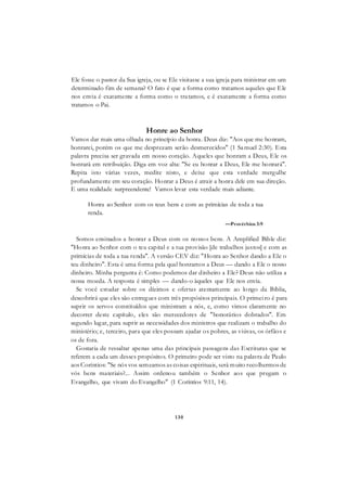 130
Ele fosse o pastor da Sua igreja, ou se Ele visitasse a sua igreja para ministrar em um
determinado fim de semana? O fato é que a forma como tratamos aqueles que Ele
nos envia é exatamente a forma como o tratamos, e é exatamente a forma como
tratamos o Pai.
Honre ao Senhor
Vamos dar mais uma olhada no princípio da honra. Deus diz: "Aos que me honram,
honrarei, porém os que me desprezam serão desmerecidos" (1 Samuel 2:30). Esta
palavra precisa ser gravada em nosso coração. Aqueles que honram a Deus, Ele os
honrará em retribuição. Diga em voz alta: "Se eu honrar a Deus, Ele me honrará".
Repita isto várias vezes, medite nisto, e deixe que esta verdade mergulhe
profundamente em seu coração. Honrar a Deus é atrair a honra dele em sua direção.
E uma realidade surpreendente! Vamos levar esta verdade mais adiante.
Honra ao Senhor com os teus bens e com as primícias de toda a tua
renda.
—Provérbios 3:9
Somos ensinados a honrar a Deus com os nossos bens. A Amplified Bible diz:
"Honra ao Senhor com o teu capital e a tua provisão [de trabalhos justos] e com as
primícias de toda a tua renda". A versão CEV diz: "Honra ao Senhor dando a Ele o
teu dinheiro". Esta é uma forma pela qual honramos a Deus — dando a Ele o nosso
dinheiro. Minha pergunta é: Como podemos dar dinheiro a Ele? Deus não utiliza a
nossa moeda. A resposta é simples — dando-o àqueles que Ele nos envia.
Se você estudar sobre os dízimos e ofertas atentamente ao longo da Bíblia,
descobrirá que eles são entregues com três propósitos principais. O primeiro é para
suprir os servos constituídos que ministram a nós, e, como vimos claramente no
decorrer deste capítulo, eles são merecedores de "honorários dobrados". Em
segundo lugar, para suprir as necessidades dos ministros que realizam o trabalho do
ministério; e, terceiro, para que eles possam ajudar os pobres, as viúvas, os órfãos e
os de fora.
Gostaria de ressaltar apenas uma das principais passagens das Escrituras que se
referem a cada um desses propósitos. O primeiro pode ser visto na palavra de Paulo
aos Coríntios: "Se nós vos semeamos as coisas espirituais, será muito recolhermos de
vós bens materiais?... Assim ordenou também o Senhor aos que pregam o
Evangelho, que vivam do Evangelho" (1 Coríntios 9:11, 14).
 