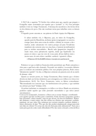 131
A NLT diz o seguinte: "O Senhor deu ordens para que, aqueles que pregam o
Evangelho sejam sustentados por aqueles que o aceitam" (v. 14). Este princípio
também é visto no Antigo Testamento. A herança dos sacerdotes e dos levitas devia
vir dos dízimos do povo. Eles não recebiam terras para trabalhar como as demais
tribos.
O segundo ponto encontra-se nas palavras de Paulo à igreja dos Filipenses:
E sabeis também vós, ó filipenses, que, no início do Evangelho,
quando parti da Macedônia, nenhuma igreja (congregação) se associou
comigo [nem abriu uma conta de crédito e débito] no tocante a dar e
receber, senão unicamente vós outros; porque até para Tessalônica
mandastes não somente uma vez, mas duas, o bastante [contribuições]
para as minhas necessidades... Recebi tudo [pagamento integral] e
muito mais; estou plenamente suprido, desde que Epafrodito me
passou às mãos o que me veio de vossa parte. [Estas dádivas são] o
aroma suave de uma oferta e sacrifício aceitável e aprazível a Deus.
—Filipenses 4:15-16, 18 (AMP; ênfases e inserçãoentre parênteses do
autor)
Podemos ver que as dádivas financeiras deles permitiram que Paulo cum prisse a
obra para a qual havia sido chamado. Trocando em miúdos, é necessário dinheiro
para se conduzir um ministério público. Em suas próprias palavras, Paulo estava
"plenamente suprido". Ao dar, os filipenses entraram em parceria com ele na tarefa
de alcançar vidas.
Quanto ao terceiro ponto, no Antigo Testamento, Deus instruiu que o dízimo
deveria ser dado aos levitas (ministros), aos estrangeiros, aos órfãos e às viúvas (ver
Deuteronômio 26:12). No Novo Testamento, todos os líderes concordaram:
"Recomendando-nos somente que nos lembrássemos dos pobres, o que também
me esforcei por fazer" (Gálatas 2:10).
Os pobres incluiriam os estrangeiros, os órfãos e as viúvas. Dando aos ministros,
podemos ajudar aqueles que estão passando necessidades e que talvez jamais
encontraremos.
Como já foi mencionado, honramos a Deus com as nossas finanças contribuindo
com aqueles que Ele escolheu para o ministério. Então devemos perguntar: quanto s
hoje desonram a Deus retendo, mais do que devem, da obra do ministério? Muitos
não dizimam, e outros tantos não dão ofertas aos obreiros que semearam verdades
espirituais em suas vidas. Eles reclamam por ouvirem ministros pedirem dinheiro e
fazem afirmações do tipo: "Por que eles não podem simplesmente pregar para mim
sem falar em ofertas? As coisas não têm ido bem para mim ultimamente". Será esta a
razão pela qual eles estão tendo dificuldades? Por não terem colocado a obra de Deus
 