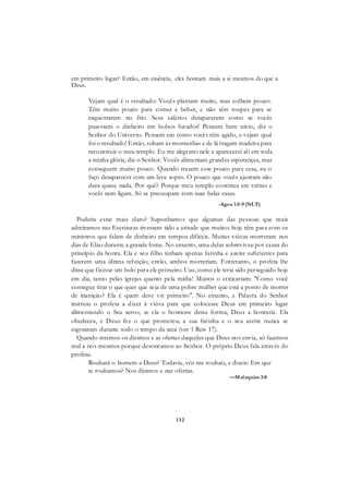 132
em primeiro lugar? Então, em essência, eles honram mais a si mesmos do que a
Deus.
Vejam qual é o resultado: Vocês plantam muito, mas colhem pouco.
Têm muito pouco para comer e beber, e não têm roupas para se
esquentarem no frio. Seus salários desaparecem como se vocês
pusessem o dinheiro em bolsos furados! Pensem bem nisto, diz o
Senhor do Universo. Pensem em como vocês têm agido, e vejam qual
foi o resultado! Então, subam às montanhas e de lá tragam madeira para
reconstruir o meu templo. Eu me alegrarei nele e aparecerei ali em toda
a minha glória, diz o Senhor. Vocês alimentam grandes esperanças, mas
conseguem muito pouco. Quando trazem esse pouco para casa, eu o
faço desaparecer com um leve sopro. O pouco que vocês ajuntam não
dura quase nada. Por quê? Porque meu templo continua em ruínas e
vocês nem ligam. Só se preocupam com suas belas casas.
-Ageu 1:5-9 (NLT)
Poderia estar mais claro? Suponhamos que algumas das pessoas que mais
admiramos nas Escrituras tivessem tido a atitude que muitos hoje têm para com os
ministros que falam de dinheiro em tempos difíceis. Muitas viúvas morreram nos
dias de Elias durante a grande fome. No entanto, uma delas sobreviveu por causa do
princípio da honra. Ela e seu filho tinham apenas farinha e azeite suficientes para
fazerem uma última refeição; então, ambos morreriam. Entretanto, o profeta lhe
disse que fizesse um bolo para ele primeiro. Uau, como ele teria sido perseguido hoje
em dia, tanto pelas igrejas quanto pela mídia! Muitos o criticariam: "Como você
consegue tirar o que quer que seja de uma pobre mulher que está a ponto de morrer
de inaniçáo? Ela é quem deve vir primeiro". No entanto, a Palavra do Senhor
instruiu o profeta a dizer à viúva para que colocasse Deus em primeiro lugar
alimentando o Seu servo; se ela o honrasse desta forma, Deus a honraria. Ela
obedeceu, e Deus fez o que prometeu; a sua farinha e o seu azeite nunca se
esgotaram durante todo o tempo da seca (ver 1 Reis 17).
Quando retemos os dízimos e as ofertas daqueles que Deus nos envia, só fazemos
mal a nós mesmos porque desonramos ao Senhor. O próprio Deus fala através do
profeta:
Roubará o homem a Deus? Todavia, vós me roubais, e dizeis: Em que
te roubamos? Nos dízimos e nas ofertas.
—Malaquias 3:8
 