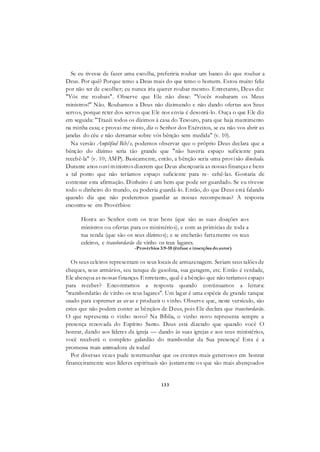 133
Se eu tivesse de fazer uma escolha, preferiria roubar um banco do que roubar a
Deus. Por quê? Porque temo a Deus mais do que temo o homem. Estou muito feliz
por não ter de escolher; eu nunca iria querer roubar mesmo. Entretanto, Deus diz:
"Vós me roubais". Observe que Ele não disse: "Vocês roubaram os Meus
ministros!" Não. Roubamos a Deus não dizimando e não dando ofertas aos Seus
servos, porque reter dos servos que Ele nos envia é desonrá-lo. Ouça o que Ele diz
em seguida: "Trazèi todos os dízimos à casa do Tesouro, para que haja mantimento
na minha casa; e provai-me nisto, diz o Senhor dos Exércitos, se eu não vos abrir as
janelas do céu e não derramar sobre vós bênção sem medida" (v. 10).
Na versão Amplified Bib/e, podemos observar que o próprio Deus declara que a
bênção do dízimo seria tão grande que "não haveria espaço suficiente para
recebê-la" (v. 10; AMP). Basicamente, então, a bênção seria uma provisão ilimitada.
Durante anos ouvi ministros dizerem que Deus abençoaria as nossas finanças e bens
a tal ponto que não teríamos espaço suficiente para re- cebê-las. Gostaria de
contestar esta afirmação. Dinheiro é um bem que pode ser guardado. Se eu tivesse
todo o dinheiro do mundo, eu poderia guardá-lo. Então, do que Deus está falando
quando diz que não poderemos guardar as nossas recompensas? A resposta
encontra-se em Provérbios:
Honra ao Senhor com os teus bens (que são as suas doações aos
ministros ou ofertas para os ministérios), e com as primícias de toda a
tua renda (que são os seus dízimos); e se encherão fartamente os teus
celeiros, e transbordarão de vinho os teus lagares.
-Provérbios 3:9-10 (ênfase e inserções doautor)
Os seus celeiros representam os seus locais de armazenagem. Seriam seus talões de
cheques, seus armários, seu tanque de gasolina, sua garagem, etc. Então é verdade,
Ele abençoa as nossas finanças. Entretanto, qual é a bênção que não teríamos espaço
para receber? Encontramos a resposta quando continuamos a leitura:
"transbordarão de vinho os teus lagares". Um lagar é uma espécie de grande tanque
usado para espremer as uvas e produzir o vinho. Observe que, neste versículo, são
estes que não podem conter as bênçãos de Deus, pois Ele declara que transbordarão.
O que representa o vinho novo? Na Bíblia, o vinho novo representa sempre a
presença renovada do Espírito Santo. Deus está dizendo que quando você O
honrar, dando aos líderes da igreja — dando às suas igrejas e aos seus ministérios,
você receberá o completo galardão do transbordar da Sua presença! Esta é a
promessa mais animadora de todas!
Por diversas vezes pude testemunhar que os crentes mais generosos em honrar
financeiramente seus líderes espirituais são justamente os que são mais abençoados
 