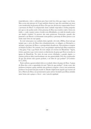 134
materialmente e têm o suficiente para fazer toda boa obra que surge à sua frente.
Mas a coisa não para por aí. O que também observei é que eles caminham em meio
a um transbordar da presença de Deus. Por que isto deveria nos surpreender? Esta é
a promessa de Deus! A compreensão desta verdade respondeu à minha pergunta:
por que eu não podia sentir a forte presença de Deus nas reuniões onde a honra era
retida — onde o pastor estava vivendo com dificuldades, ou onde fui tratado como
um simples viajante? As pessoas não eram generosas. Entretanto, quando elas
passaram a ser liberais e continuaram nesta prática, a presença de Deus passou a ser
muito mais forte em suas igrejas.
Se você tomar para si as verdades deste capítulo e ler toda a Bíblia, observará que
sempre que o povo de Deus dava abundantemente, os milagres, as libertações, a
salvação, a presença de Deus e a prosperidade abundavam. Não podemos comprar
as bênçãos de Deus. No entanto, este é um princípio espiritual que Deus entrelaçou
à Sua graça. Veja o que Paulo diz com relação aos crentes da Macedônia: "Agora,
irmãos, queremos que vocês tomem conhecimento da graça que Deus concedeu às
igrejas da Macedônia. No meio da mais severa tribulação, a grande alegria e a
extrema pobreza deles transbordaram em rica generosidade. Pois dou testemunho
de que eles deram tudo quanto podiam, e até além do que podiam" (2 Coríntios
8:1-3; NVI).
Paulo atribuiu a generosidade deles ao resultado direto da graça de Deus. A graça
de Deus deu a eles a capacidade de irem "além do que podiam". Assim como não
podemos comprar a graça, também não podemos comprar o favor, mas certamente
podemos nos posicionar para recebê-lo. Dando dupla honra àqueles que trazem até
nós a Palavra de Deus, nos posicionamos para sermos honrados por Deus; incluída
nesta honra está a graça e o favor - esta é uma lei espiritual.
 