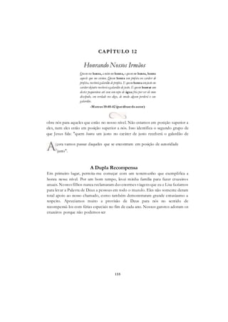 135
CAPÍTULO 12
Honrando Nossos Irmãos
Quemvos honra, amimme honra, e quemme honra, honra
aquele que me enviou. Quem honra um profeta no caráter de
profeta, receberágalardão de profeta. E quem honraumjusto no
caráter dejusto receberáogalardão de justo. E quem honrar um
destes pequeninos até com umcopo de água fria por ser ele meu
discípulo, em verdade vos digo, de modo algum perderá o seu
galardão.
-Mateus 10:40-42 (paráfrasedoautor)
obre nós para aqueles que estão no nosso nível. Não estamos em posição superior a
eles, nem eles estão em posição superior a nós. Isso identifica o segundo grupo de
que Jesus fala: "quem honra um justo no caráter de justo receberá o galardão de
justo".
A Dupla Recompensa
Em primeiro lugar, permita-me começar com um testemunho que exemplifica a
honra nesse nível. Por um bom tempo, levei minha família para fazer cruzeiros
anuais. Nossos filhos nunca reclamaram das enormes viagens que eu e Lisa fazíamos
para levar a Palavra de Deus a pessoas em todo o mundo. Eles não somente deram
total apoio ao nosso chamado, como também demonstraram grande entusiasmo a
respeito. Apreciamos muito a provisão de Deus para nós no sentido de
recompensá-los com férias especiais no fim de cada ano. Nossos garotos adoram os
cruzeiros porque não podemos ser
;ora vamos passar daqueles que se encontram em posição de autoridade
 