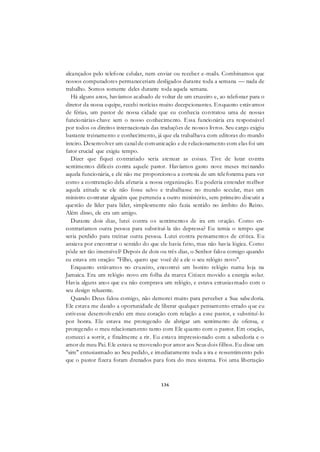 136
alcançados pelo telefone celular, nem enviar ou receber e-mails. Combinamos que
nossos computadores permaneceriam desligados durante toda a semana — nada de
trabalho. Somos somente deles durante toda aquela semana.
Há alguns anos, havíamos acabado de voltar de um cruzeiro e, ao telefonar para o
diretor da nossa equipe, recebi notícias muito decepcionantes. Enquanto estávamos
de férias, um pastor de nossa cidade que eu conhecia contratou uma de nossas
funcionárias-chave sem o nosso conhecimento. Essa funcionária era responsável
por todos os direitos internacionais das traduções de nossos livros. Seu cargo exigiu
bastante treinamento e conhecimento, já que ela trabalhava com editoras do mundo
inteiro. Desenvolver um canal de comunicação e de relacionamento com elas foi um
fator crucial que exigiu tempo.
Dizer que fiquei contrariado seria atenuar as coisas. Tive de lutar contra
sentimentos difíceis contra aquele pastor. Havíamos gasto nove meses treinando
aquela funcionária, e ele não me proporcionou a cortesia de um telefonema para ver
como a contratação dela afetaria a nossa organização. Eu poderia entender melhor
aquela atitude se ele não fosse salvo e trabalhasse no mundo secular, mas um
ministro contratar alguém que pertencia a outro ministério, sem primeiro discutir a
questão de líder para líder, simplesmente não fazia sentido no âmbito do Reino.
Além disso, ele era um amigo.
Durante dois dias, lutei contra os sentimentos de ira em oração. Como en-
contraríamos outra pessoa para substituí-la tão depressa? Eu temia o tempo que
seria perdido para treinar outra pessoa. Lutei contra pensamentos de crítica. Eu
ansiava por encontrar o sentido do que ele havia feito, mas não havia lógica. Como
pôde ser tão insensível? Depois de dois ou três dias, o Senhor falou comigo quando
eu estava em oração: "Filho, quero que você dê a ele o seu relógio novo".
Enquanto estávamos no cruzeiro, encontrei um bonito relógio numa loja na
Jamaica. Era um relógio novo em folha da marca Citizen movido a energia solar.
Havia alguns anos que eu não comprava um relógio, e estava entusiasmado com o
seu design reluzente.
Quando Deus falou comigo, não demorei muito para perceber a Sua sabedoria.
Ele estava me dando a oportunidade de liberar qualquer pensamento errado que eu
estivesse desenvolvendo em meu coração com relação a esse pastor, e substituí-lo
por honra. Ele estava me protegendo de abrigar um sentimento de ofensa, e
protegendo o meu relacionamento tanto com Ele quanto com o pastor. Em oração,
comecei a sorrir, e finalmente a rir. Eu estava impressionado com a sabedoria e o
amor de meu Pai. Ele estava se movendo por amor aos Seus dois filhos. Eu disse um
"sim" entusiasmado ao Seu pedido, e imediatamente toda a ira e ressentimento pelo
que o pastor fizera foram drenados para fora do meu sistema. Foi uma libertação
 