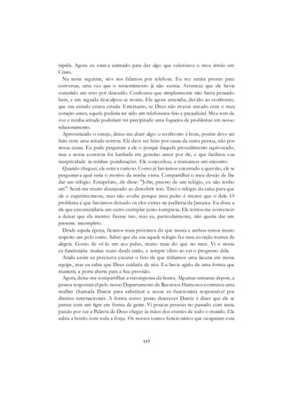 137
rápida. Agora eu estava animado para dar algo que valorizava o meu irmão em
Cristo.
Na noite seguinte, nós nos falamos por telefone. Eu me sentia pronto para
conversar, uma vez que o ressentimento já não existia. Acontece que ele havia
cometido um erro por descuido. Confessou que simplesmente não havia pensado
bem, e em seguida desculpou-se muito. Ele agora entendia, devido ao confronto,
que sua atitude estava errada. Entretanto, se Deus não tivesse tratado com o meu
coração antes, aquele poderia ter sido um telefonema feio e prejudicial. Meu tom de
voz e minha atitude poderiam ter precipitado uma fogueira de problemas em nosso
relacionamento.
Aproveitando o ensejo, deixe-me dizer algo: o confronto é bom, porém deve ser
feito com uma atitude correta. Ele deve ser feito por causa da outra pessoa, não por
nossa causa. Eu pude perguntar a ele o porquê daquele procedimento equivocado,
mas a nossa conversa foi banhada em genuíno amor por ele, o que facilitou sua
receptividade às minhas ponderações. Ele concordou, e marcamos um encontro.
Quando cheguei, ele estava curioso. Como já havíamos encerrado a questão, ele se
perguntava qual seria o motivo da minha visita. Compartilhei o meu desejo de lhe
dar um relógio. Estupefato, ele disse: "John, preciso de um relógio, eu não tenho
um". Senti-me muito abençoado ao descobrir isso. Tirei o relógio da caixa para que
ele o experimentasse, mas não coube porque meu pulso é menor que o dele. O
problema é que havíamos deixado os elos extras na joalheria da Jamaica. Eu disse a
ele que encomendaria um outro exemplar junto à empresa. Ele tentou me convencer
a deixar que ele mesmo fizesse isto, mas eu, particularmente, não queria dar um
presente incompleto.
Desde aquela época, ficamos mais próximos do que nunca e ambos temos muito
respeito um pelo outro. Saber que ele usa aquele relógio faz meu co ração tremer de
alegria. Gosto de vê-lo em seu pulso, muito mais do que no meu. Vi a nossa
ex-funcionária muitas vezes desde então, e sempre vibro ao ver o progresso dela.
Ainda assim eu precisava encarar o fato de que tínhamos uma lacuna em nossa
equipe, mas eu sabia que Deus cuidaria de nós. Eu havia agido de uma forma que
manteria a porta aberta para a Sua provisão.
Agora, deixe-me compartilhar a recompensa da honra. Algumas semanas depois, a
pessoa responsável pelo nosso Departamento de Recursos Humanos contratou uma
mulher chamada Darcie para substituir a nossa ex-funcionária responsável por
direitos internacionais. A forma como posso descrever Darcie é dizer que ela se
parece com um tigre em forma de gente. Vi poucas pessoas no passado com tanta
paixão por ver a Palavra de Deus chegar às mãos dos crentes de todo o mundo. Ela
subiu a bordo com toda a força. Os nossos outros funcio nários que ocuparam essa
 