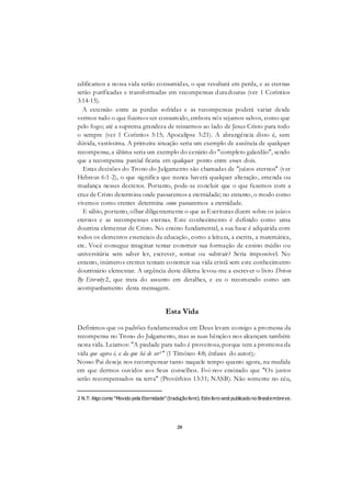 20
edificamos a nossa vida serão consumidas, o que resultará em perda, e as eternas
serão purificadas e transformadas em recompensas duradouras (ver 1 Coríntios
3:14-15).
A extensão entre as perdas sofridas e as recompensas poderá variar desde
vermos tudo o que fizemos ser consumido, embora nós sejamos salvos, como que
pelo fogo; até a suprema grandeza de reinarmos ao lado de Jesus Cristo para todo
o sempre (ver 1 Coríntios 3:15; Apocalipse 3:21). A abrangência disto é, sem
dúvida, vastíssima. A primeira situação seria um exemplo de ausência de qualquer
recompensa; a última seria um exemplo do cenário do "completo galardão", sendo
que a recompensa parcial ficaria em qualquer ponto entre esses dois.
Estas decisões do Trono do Julgamento são chamadas de "juízos eternos" (ver
Hebreus 6:1-2), o que significa que nunca haverá qualquer alteração, emenda ou
mudança nesses decretos. Portanto, pode-se concluir que o que fazemos com a
cruz de Cristo determina onde passaremos a eternidade; no entanto, o modo como
vivemos como crentes determina como passaremos a eternidade.
E sábio, portanto, olhar diligentemente o que as Escrituras dizem sobre os juízos
eternos e as recompensas eternas. Este conhecimento é definido como uma
doutrina elementar de Cristo. No ensino fundamental, a sua base é adquirida com
todos os elementos essenciais da educação, como a leitura, a escrita, a matemática,
etc. Você consegue imaginar tentar construir sua formação de ensino médio ou
universitária sem saber ler, escrever, somar ou subtrair? Seria impossível. No
entanto, inúmeros crentes tentam construir sua vida cristã sem este conhecimento
doutrinário elementar. A urgência deste dilema levou-me a escrever o livro Driven
By Eternity2, que trata do assunto em detalhes, e eu o recomendo como um
acompanhamento desta mensagem.
Esta Vida
Definimos que os padrões fundamentados em Deus levam consigo a promessa da
recompensa no Trono do Julgamento, mas as suas bênçãos nos alcançam também
nesta vida. Leiamos: "A piedade para tudo é proveitosa, porque tem a promessa da
vida que agora é, e da que há de ser1'' (1 Timóteo 4:8; ênfases do autor);-
Nosso Pai deseja nos recompensar tanto naquele tempo quanto agora, na medida
em que dermos ouvidos aos Seus conselhos. Foi-nos ensinado que "Os justos
serão recompensados na terra" (Provérbios 13:31; NASB). Não somente no céu,
2 N.T: Algo como "Movido pela Eternidade"(tradução livre). Este livro será publicado no Brasilembreve.
 