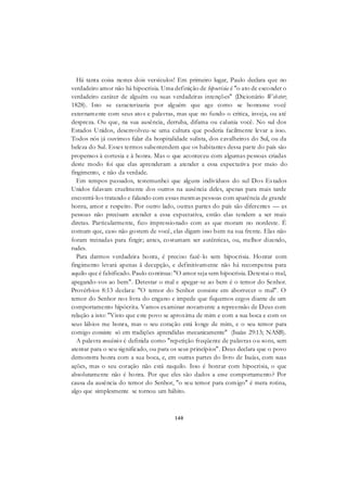140
Há tanta coisa nestes dois versículos! Em primeiro lugar, Paulo declara que no
verdadeiro amor não há hipocrisia. Uma definição de hipocrisia é "o ato de esconder o
verdadeiro caráter de alguém ou suas verdadeiras intenções" (Dicionário Webster;
1828). Isto se caracterizaria por alguém que age como se honrasse você
externamente com seus atos e palavras, mas que no fundo o critica, inveja, ou até
despreza. Ou que, na sua ausência, derruba, difama ou calunia você. No sul dos
Estados Unidos, desenvolveu-se uma cultura que poderia facilmente levar a isso.
Todos nós já ouvimos falar da hospitalidade sulista, dos cavalheiros do Sul, ou da
beleza do Sul. Esses termos subentendem que os habitantes dessa parte do país são
propensos à cortesia e à honra. Mas o que aconteceu com algumas pessoas criadas
deste modo foi que elas aprenderam a atender a essa expectativa por meio do
fingimento, e não da verdade.
Em tempos passados, testemunhei que alguns indivíduos do sul Dos Estados
Unidos falavam cruelmente dos outros na ausência deles, apenas para mais tarde
encontrá-los tratando e falando com essas mesmas pessoas com aparência de grande
honra, amor e respeito. Por outro lado, outras partes do país são diferentes — as
pessoas não precisam atender a essa expectativa, então elas tendem a ser mais
diretas. Particularmente, fico impressionado com as que moram no nordeste. É
comum que, caso não gostem de você, elas digam isso bem na sua frente. Elas não
foram treinadas para fingir; antes, costumam ser autênticas, ou, melhor dizendo,
rudes.
Para darmos verdadeira honra, é preciso fazê-lo sem hipocrisia. Honrar com
fingimento levará apenas ã decepção, e definitivamente não há recompensa para
aquilo que é falsificado. Paulo continua: "O amor seja sem hipocrisia. Detestai o mal,
apegando-vos ao bem". Detestar o mal e apegar-se ao bem é o temor do Senhor.
Provérbios 8:13 declara: "O temor do Senhor consiste em aborrecer o mal". O
temor do Senhor nos livra do engano e impede que fiquemos cegos diante de um
comportamento hipócrita. Vamos examinar novamente a repreensão de Deus com
relação a isto: "Visto que este povo se aproxima de mim e com a sua boca e com os
seus lábios me honra, mas o seu coração está longe de mim, e o seu temor para
comigo consiste só em tradições aprendidas mecanicamente" (Isaías 29:13; NASB).
A palavra mecânico é definida como "repetição freqüente de palavras ou sons, sem
atentar para o seu significado, ou para os seus princípios". Deus declara que o povo
demonstra honra com a sua boca, e, em outras partes do livro de Isaías, com suas
ações, mas o seu coração não está naquilo. Isso é honrar com hipocrisia, o que
absolutamente não é honra. Por que eles são dados a esse comportamento? Por
causa da ausência do temor do Senhor, "o seu temor para comigo" é mera rotina,
algo que simplesmente se tornou um hábito.
 