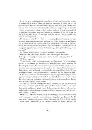 141
Isso é visto com muita freqüência no ambiente eclesiástico. Estamos tão focados
na necessidade de sermos polidos que perdemos o costume de falar o que está em
nosso coração. Deixe-me dar um exemplo. Steve está apressado para uma reunião.
Ele está cinco minutos atrasado e é crucial que chegue a tempo. Enquanto caminha
pela rua movimentada, ele bate os olhos em Jim, um irmão da igreja a quem não vê
há semanas, caminhando no sentido oposto, do outro lado da rua. Ele pensa: Oh,
não, espero que Jim não me veja. Não tenho tempo mesmo para conversar, e além disso, ele nem é uma
pessoa de quem eu goste muito.
De repente, os olhos de Jim e Steve se encontram, e Jim imediatamente começa a
atravessar a rua para cumprimentar seu irmão em Cristo. Agora Steve percebe que
terá de cumprimentar Jim, ou será considerado grosseiro. Ele então vai ao encontro
de seu irmão na fé que está atravessando a rua e decide falar primeiro, já que está
com pressa e precisa que esta interação termine logo: "Jim, glória a Deus, que bom
ver você!"
Jim devolve o cumprimento e pergunta como Steve está passando.
Steve diz: "Ah, estou ótimo, mas sabe, estou atrasado para uma reunião.
Então que tal eu ligar para você e a gente marcar para almoçar qualquer dia?"
Os dois se separam.
Vamos dar uma olhada na breve conversa entre Steve e Jim. Em primeiro lugar,
ele diz: "Glória a Deus, que bom ver você!" Steve não estava sequer pensando em
Deus naquele instante. Esse é apenas seu modo rotineiro de falar, uma maneira de
demonstrar entusiasmo e mostrar sua fé quando vê um irmão em Cristo. Em segundo
lugar, não foi bom ver Jim; ele esperava que Jim não o percebesse. Então, desde a
primeira afirmação, ele se rendeu ao engano e à mentira sem um mínimo de culpa.
Então Steve encerrou o assunto sugerindo o seguinte: "Que tal eu ligar para você e
a gente marcar para almoçar qualquer dia?" Ele não tinha intenção de telefonar para
Jim e de se encontrar com ele para almoçar. Foi apenas uma maneira de sair daquela
situação desconfortável. Outra mentira.
Será que Steve mentiria intencionalmente? É mais provável que não. Por que ele
não está se sentindo terrivelmente culpado? Porque ele aprendeu a amar com
fingimento, resultante da falta do temor do Senhor em sua vida. Isso o levou a um
estilo de vida mecânico que demonstra amor e honra quando, na verdade, é apenas
uma forma oca de amor.
O temor do Senhor nos mantém cientes do fato de que Deus conhece em detalhes
todo pensamento e intenção, juntamente com cada palavra que dizemos. Até das
palavras vãs prestaremos contas no Dia do Julgamento (ver Mateus 12:36). E ainda:
"Vinde, filhos, e escutai-me; eu vos ensinarei o temor do Senhor... Refreia a tua
 
