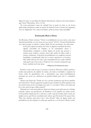142
língua do mal e os teus lábios de falarem dolosamente. Aparta-te do mal e pratica o
que é bom" (Provérbios 34:11, 13-14).
Ah, como precisamos amar de verdade! Isto só pode ser feito se, de forma
apaixonada, desejarmos andar no temor do Senhor! Como é terrível ser enganado,
viver no fingimento! Só o temor do Senhor pode nos livrar desta armadilha!
Estimando Mais o Outro
Em Romanos, Paulo continua: "Amai-vos cordialmente uns aos outros, com amor
fraternal, preferindo-vos em honra uns aos outros" (12:10). A honra dá preferência
aos outros porque os valoriza e estima. Paulo diz isso novamente em outra carta:
Se há, pois, alguma exortação em Cristo, se alguma consolação de amor,
alguma comunhão do Espírito, se há entranhados afetos e
misericórdias, completai a minha alegria, de modo que penseis a
mesma coisa, tenhais o mesmo amor, sejais unidos de alma, tendo o
mesmo sentimento. Nada façais por partidarismo ou vangloria, mas por
humildade, considerando cada um os outros superiores a si mesmos.
Não tenha cada um em vista o que é propriamente seu, senão também
cada qual o que é dos outros. Tende em vós o mesmo sentimento que
houve também em Cristo Jesus.
—Filipenses 2:1-5 (ênfases doautor)
Estimar o outro mais do que a si mesmo é honrá-lo. Devemos refletir, meditar e
avaliar estas palavras em espírito de oração, em todas as atividades e negócios de
nossas vidas. Se aprendermos isto e permitirmos que esteja profundamente
enraizado em nosso ser, andaremos em grande bênção, pois isto é a verdadeira
honra.
Observe que Paulo diz: "Tende em vós o mesmo sentimento que houve também
em Cristo Jesus". Nunca esquecerei as palavras que o Senhor me disse quando eu era
um cristão muito jovem. Eu dirigia meu carro e o ouvi dizer: "John, você sabia que
Eu o amo mais do que a Mim mesmo?"
Alarmado por ouvir essas palavras, fiquei em choque, pois achei que era o inimigo
tentando semear um pensamento de blasfêmia ou de orgulho em minha mente.
Como poderia Aquele que fez o universo, e tudo o que ele contém, dizer a mim, um
simples servo, que Ele me considera mais valioso que Ele mesmo? Eu quase disse:
"Para trás, Satanás, para mim você é uma afronta". Mas, de algum modo, nas
profundezas do meu espírito, eu sabia que aquela era a voz de Jesus. Mesmo assim,
 