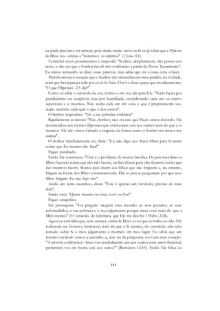 143
eu ainda precisava ter certeza, pois desde muito novo na fé eu já sabia que a Palavra
de Deus nos ordena a "testarmos os espíritos" (1 João 4:1).
Controlei meus pensamentos e respondi: "Senhor, simplesmente não posso crer
nisso, a não ser que o Senhor me dê três evidências a partir do Novo Testamento".
Eu estava tremendo ao dizer essas palavras, mas sabia que era a coisa certa a fazer.
Percebi em meu coração que o Senhor não discordara do meu pedido; na verdade,
senti que havia prazer nele por eu tê-lo feito. Ouvi-o dizer quase que imediatamente:
"O que Filipenses 2:3 diz?"
Como eu sabia o versículo de cor, recitei-o em voz alta para Ele. "Nada façais por
partidarismo ou vangloria, mas por humildade, considerando cada um os outros
superiores a si mesmos. Não tenha cada um em vista o que é propriamente seu,
senão também cada qual o que é dos outros".
O Senhor respondeu: "Eis a sua primeira evidência".
Rapidamente contestei: "Não, Senhor, não era isto que Paulo estava dizendo. Ele
recomendou aos crentes filipenses que estimassem uns aos outros mais do que a si
mesmos. Ele não estava falando a respeito da forma como o Senhor me trata e me
estima".
O Senhor imediatamente me disse: "Eu não digo aos Meus filhos para fazerem
coisas que Eu mesmo não faça!"
Fiquei paralisado.
Então Ele continuou: "Este é o problema de muitas famílias. Os pais mandam os
filhos fazerem coisas que eles não fazem, ou lhes dizem para não fazerem coisas que
eles mesmos fazem. Muitos pais dizem aos filhos que não briguem e, no entanto,
brigam na frente dos filhos constantemente. Daí os pais se perguntam por que seus
filhos brigam. Eu não faço isto".
Ainda um tanto cauteloso, disse: "Este é apenas um versículo, preciso de mais
dois".
Então ouvi: "Quem morreu na cruz, você ou Eu?"
Fiquei estupefato.
Ele prosseguiu: "Fui pregado naquela cruz levando os seus pecados, as suas
enfermidades, a sua pobreza e o seu julgamento porque amei você mais do que a
Mim mesmo" (O versículo de referência que Ele me deu foi 1 Pedro 2:24).
Agora eu entendia que, com certeza, vinha de Deus a voz que eu tinha ouvido. Ele
realmente me honrava (estimava) mais do que a Si mesmo, do contrário, não teria
tomado sobre Si o meu julgamento e morrido em meu lugar. Eu sabia que um
terceiro versículo estava a caminho, e, sem ter de perguntar, ouvi em meu coração:
"A terceira evidência é: Amai-vos cordialmente uns aos outros com amor fraternal,
preferindo-vos em honra uns aos outros'" (Romanos 12:10). Então Ele falou ao
 