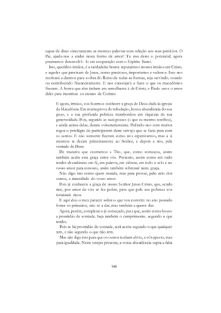145
capaz de dizer sinceramente as mesmas palavras com relação aos seus patrícios. O
Pai, ajuda-nos a andar nesta forma de amor! Tu nos deste o potencial; agora
precisamos desenvolvê- lo em cooperação com o Espírito Santo.
Isto, queridos irmãos, é a verdadeira honra: reputarmos nossos irmãos em Cristo,
e aqueles que precisam de Jesus, como preciosos, importantes e valiosos. Isso nos
motivará a darmos para a obra do Reino de todas as formas, seja servindo, orando
ou contribuindo financeiramente. E nos encorajará a fazer o que os macedônios
fizeram. A honra que eles tinham era semelhante à de Cristo, e Paulo usou o amor
deles para incentivar os crentes de Corinto:
E agora, irmãos, vos fazemos conhecer a graça de Deus dada às igrejas
da Macedônia. Em muita prova de tribulação, houve abundância do seu
gozo, e a sua profunda pobreza transbordou em riquezas da sua
generosidade. Pois, segundo as suas posses (o que eu mesmo testifico),
e ainda acima delas, deram voluntariamente. Pedindo-nos com muitos
rogos o privilégio de participarem deste serviço que se fazia para com
os santos. E não somente fizeram como nós esperávamos, mas a si
mesmos se deram primeiramente ao Senhor, e depois a nós, pela
vontade de Deus.
De maneira que exortamos a Tito, que, como começou, assim
também acabe esta graça entre vós. Portanto, assim como em tudo
tendes abundância: em fé, em palavra, em ciência, em todo o zelo e no
vosso amor para conosco, assim também sobressaí nesta graça.
Não digo isto como quem manda, mas para provar, pelo zelo dos
outros, a sinceridade do vosso amor.
Pois já conheceis a graça de nosso Senhor Jesus Cristo, que, sendo
rico, por amor de vós se fez pobre, para que pela sua pobreza vos
tornásseis ricos.
E aqui dou o meu parecer sobre o que vos convém: no ano passado
fostes os primeiros, não só a dar, mas também a querer dar.
Agora, porém, completai o já começado, para que, assim como houve
a prontidão de vontade, haja também o cumprimento, segundo o que
tendes.
Pois se há prontidão de vontade, será aceita segundo o que qualquer
tem, e não segundo o que não tem.
Mas não digo isto para que os outros tenham alívio, e vós aperto, mas
para igualdade. Neste tempo presente, a vossa abundância supra a falta
 