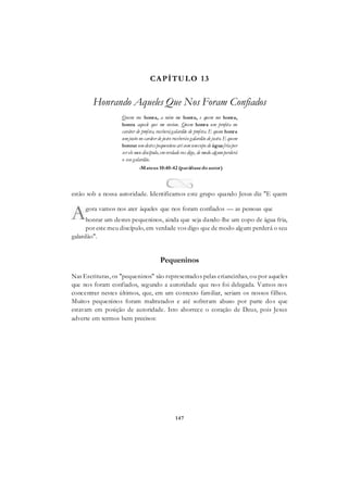 147
CAPÍTULO 13
Honrando Aqueles Que Nos Foram Confiados
Quem vos honra, a mim me honra, e quem me honra,
honra aquele que me enviou. Quem honra um profeta no
caráter de profeta, receberágalardão de profeta. E quem honra
umjusto no caráter de justo receberáo galardão de justo. E quem
honrar umdestes pequeninos até comumcopo de águafriapor
ser ele meu discípulo,emverdade vos digo, de modo algumperderá
o seu galardão.
-Mateus 10:40-42 (paráfrasedoautor)
estão sob a nossa autoridade. Identificamos este grupo quando Jesus diz "E quem
honrar um destes pequeninos, ainda que seja dando-lhe um copo de água fria,
por este meu discípulo, em verdade vos digo que de modo algum perderá o seu
galardão".
Pequeninos
Nas Escrituras, os "pequeninos" são representados pelas criancinhas, ou por aqueles
que nos foram confiados, segundo a autoridade que nos foi delegada. Vamos nos
concentrar nestes últimos, que, em um contexto familiar, seriam os nossos filhos.
Muitos pequeninos foram maltratados e até sofreram abuso por parte dos que
estavam em posição de autoridade. Isto aborrece o coração de Deus, pois Jesus
adverte em termos bem precisos:
gora vamos nos ater àqueles que nos foram confiados — as pessoas que
 