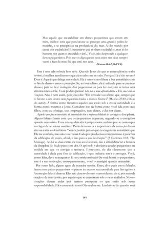 148
Mas aquele que escandalizar um destes pequeninos que creem em
mim, melhor seria que pendurasse ao pescoço uma grande pedra de
moinho, e se precipitasse na profundeza do mar. Ai do mundo por
causa dos escândalos! E necessário que venham escândalos, mas ai do
homem por quem o escândalo vier!... Vede, não desprezeis a qualquer
destes pequeninos. Pois eu vos digo que os seus anjos nos céus sempre
veem a face de meu Pai que está nos céus.
-Mateus 18:6-7,10 (CEV)
Esta é uma advertência bem séria. Quando Jesus diz que as conseqüências serão
terríveis, é melhor acreditarmos que elas realmente o serão. Por que Ele é tão severo?
Deus é Aquele que delega autoridade. Ele é amor e nos libera a Sua autoridade com
o fim de darmos amor e proteção. Se, ao invés disso, ela é utilizada para se praticar
abusos, para se tirar vantagem dos pequeninos ou para feri-los, isto se torna uma
afronta direta a Ele. Você poderá pensar: Isto não é uma afronta direta a Ele, mas sim ao
Seu povo. Não é bem assim, pois Jesus diz: "Em verdade vos afirmo que, sempre que
o fizestes a um destes meus pequeninos irmãos, a mim o fizestes" (Mateus 25:40; ênfase
do autor). A forma como tratamos aqueles que estão sob a nossa autoridade é a
forma como tratamos a Jesus. Considere isto na forma como você lida com seus
filhos, com seu cônjuge, seus empregados, seus alunos, e daí por diante.
Aqueles que foram investidos de autoridade têm a responsabilidade de corrigir e disciplinar.
Alguns líderes fazem com que os pequeninos tropecem, negando-se a corrigi-los
quando necessário. Uma criança deixada à própria sorte acabará por se corromper
em lugar de se tornar saudável. Paulo demonstra a importância da correção divina
em sua carta aos Coríntios: "Vocês podem pensar que eu exagero na autoridade que
Ele me conferiu, mas não vou recuar. Cada porção do meu compromisso é para fins
da edificação de vocês, afinal, e não para a sua destruição" (2 Coríntios 10:8; The
Message). Ao ler as duas cartas escritas aos coríntios, não é difícil detectar a firmeza
da disciplina de Paulo para com eles. O apóstolo valorizava aqueles pequeninos na
medida em que os corrigia e treinava. Entretanto, ele diz claramente que a
autoridade é dada para fins de edificação, o que incluiria servir e proteger. Você,
como líder, deve se perguntar: E esta a minha motivação? Se você honra os pequeninos,
esta é a sua motivação; consequentemente, você os corrigirá quando necessário.
Por outro lado, alguns agem de maneira oposta. Estes, dos quais estou falando,
fazem com que os pequeninos tropecem ao usarem sua autoridade para fins egoístas.
A correção deles é danosa. Eles não desenvolveram o amor dentro de si, por meio da
oração e da intercessão, por aqueles que se encontram sob os seus cuidados. Nossos
corações devem arder por vermos prosperar os que estão sob nossa
responsabilidade. Eles cometerão erros? Naturalmente. Lembre-se de quando você
 