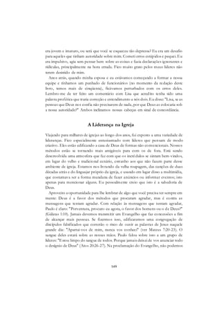 149
era jovem e imaturo, ou será que você se esqueceu tão depressa? Eu era um desafio
para aqueles que tinham autoridade sobre mim. Cometi erros estúpidos e pequei. Eu
era impulsivo, agia sem pensar bem sobre as coisas e fazia declarações ignorantes e
ridículas, principalmente na hora errada. Fico muito grato pelos meus líderes não
terem desistido de mim.
Anos atrás, quando minha esposa e eu estávamos começando a formar a nossa
equipe e tínhamos um punhado de funcionários (no momento da redação deste
livro, temos mais de cinqüenta), ficávamos perturbados com os erros deles.
Lembro-me de ter feito um comentário com Lisa que acredito tenha sido uma
palavra profética que traria correção e entendimento a nós dois. Eu disse: "Lisa, se as
pessoas que Deus nos confia não precisarem de nada, por que Deus as colocaria sob
a nossa autoridade?" Ambos inclinamos nossas cabeças em sinal de concordância.
A Liderança na Igreja
Viajando para milhares de igrejas ao longo dos anos, fui exposto a uma variedade de
lideranças. Fico especialmente entusiasmado com líderes que pensam de modo
criativo. Eles estão edificando a casa de Deus de formas não convencionais. Nossos
métodos estão se tornando mais amigáveis para com os de fora. Está sendo
desenvolvida uma atmosfera que faz com que os incrédulos se sintam bem-vindos,
em lugar do velho e tradicional cenário, estranho aos que não fazem parte desse
ambiente de igreja. Estamos nos livrando da velha roupagem, das canções de duas
décadas atrás e do linguajar próprio da igreja, e usando em lugar disso a multimídia,
que costumava ser a forma mundana de fazer anúncios ou informar eventos; isto
apenas para mencionar alguns. Eu pessoalmente creio que isto é a sabedoria de
Deus.
Aproveito a oportunidade para lhe lembrar de algo que você precisa ter sempre em
mente: Deus é a favor dos métodos que procuram agradar, mas é contra as
mensagens que tentam agradar. Com relação às mensagens que tentam agradar,
Paulo é claro: "Porventura, procuro eu agora, o favor dos homens ou o de Deus?"
(Gálatas 1:10). Jamais devemos transmitir um Evangelho que faz concessões a fim
de alcançar mais pessoas. Se fizermos isso, edificaremos uma congregação de
discípulos falsificados que correrão o risco de ouvir as palavras de Jesus naquele
grande dia: "Apartai-vos de mim, nunca vos conheci" (ver Mateus 7:20-23). O
sangue deles estará sobre as nossas mãos. Paulo falou sobre isso a um grupo de
líderes: "Estou limpo do sangue de todos. Porque jamais deixei de vos anunciar todo
o desígnio de Deus" (Atos 20:26-27). Na proclamação do Evangelho, não podemos
 