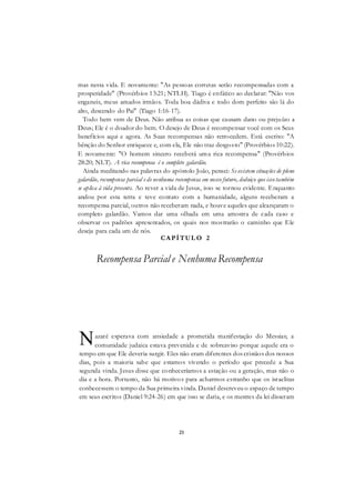 21
mas nesta vida. E novamente: "As pessoas corretas serão recompensadas com a
prosperidade" (Provérbios 13:21; NTLH). Tiago é enfático ao declarar: "Não vos
enganeis, meus amados irmãos. Toda boa dádiva e todo dom perfeito são lá do
alto, descendo do Pai" (Tiago 1:16-17).
Todo bem vem de Deus. Não atribua as coisas que causam dano ou prejuízo a
Deus; Ele é o doador do bem. O desejo de Deus é recompensar você com os Seus
benefícios aqui e agora. As Suas recompensas não retrocedem. Está escrito: "A
bênção do Senhor enriquece e, com ela, Ele não traz desgosto" (Provérbios 10:22).
E novamente: "O homem sincero receberá uma rica recompensa" (Provérbios
28:20; NLT). A rica recompensa é o completo galardão.
Ainda meditando nas palavras do apóstolo João, pensei: Se existem situações de pleno
galardão, recompensa parcial e de nenhuma recompensa em nosso futuro, deduiço que isso também
se aplica à vida presente. Ao rever a vida de Jesus, isso se tornou evidente. Enquanto
andou por esta terra e teve contato com a humanidade, alguns receberam a
recompensa parcial, outros não receberam nada, e houve aqueles que alcançaram o
completo galardão. Vamos dar uma olhada em uma amostra de cada caso e
observar os padrões apresentados, os quais nos mostrarão o caminho que Ele
deseja para cada um de nós.
CAPÍTUL O 2
Recompensa Parcial e Nenhuma Recompensa
azaré esperava com ansiedade a prometida manifestação do Messias; a
comunidade judaica estava prevenida e de sobreaviso porque aquele era o
tempo em que Ele deveria surgir. Eles não eram diferentes dos cristãos dos nossos
dias, pois a maioria sabe que estamos vivendo o período que precede a Sua
segunda vinda. Jesus disse que conheceríamos a estação ou a geração, mas não o
dia e a hora. Portanto, não há motivos para acharmos estranho que os israelitas
conhecessem o tempo da Sua primeira vinda. Daniel descreveu o espaço de tempo
em seus escritos (Daniel 9:24-26) em que isso se daria, e os mestres da lei disseram
N
 