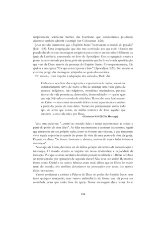 150
simplesmente selecionar trechos das Escrituras que consideramos positivos;
devemos também advertir e corrigir (ver Colossenses 1:28).
Jesus nos diz claramente que o Espírito Santo "convencerá o mundo do pecado"
(João 16:8). Uma congregação que não traz convicção aos que estão vivendo em
pecado devido às suas mensagens amigáveis para com os crentes não é diferente da
igreja de Laodicéia, encontrada no livro de Apocalipse. Esta congregação estava a
ponto de ser vomitada por Jesus, pois não permitia que lhe fosse levada a purificação
que vem de Deus através da presença do Espírito Santo. Consequentemente, Ele
apelou a essa igreja: "Eis que estou à porta e bato" (Apocalipse 3:20). Isto mostra o
extremo perigo das mensagens adaptadas ao gosto dos ouvintes.
No entanto, com respeito à adaptação dos métodos, Paulo diz:
Embora eu seja livre das exigências e expectativas de todos, tornei-me
voluntariamente servo de todos a fim de alcançar uma vasta gama de
pessoas: religiosos, não-religiosos, moralistas meticulosos, pessoas
imorais de vida promíscua, derrotados, desmoralizados — quem quer
que seja. Não adotei o modo de vida deles. Mantenho meu fundamento
em Cristo — mas entrei no mundo deles e tentei experimentar as coisas
a partir do ponto de vista deles. Tornei-me praticamente como todo
tipo de servo que existe, na minha tentativa de levar aqueles que
encontro a uma vida salva por Deus.
-1 Coríntios 9:19-22 (The Message)
Veja estas palavras: "...entrei no mundo deles e tentei experimentar as coisas a
partir do ponto de vista deles". Ao falar recentemente a centenas de pasto res, sugeri
que entrassem em seu próprio culto, como se fossem um visitante, e que tentassem
viver aquela experiência a partir do ponto de vista de uma pessoa de fora da igreja.
Depois, eu disse: "Se forem honestos e abertos, muitos de vocês farão inúmeras
mudanças". .
No corpo de Cristo, devemos ser de última geração em termos de comunicação e
tecnologia. O mundo deveria se inspirar em nossa criatividade e capacidade de
inovação. Por que as áreas seculares deveriam possuir excelência e o Reino de Deus
ser representado por operações de segunda classe? Não deve ser assim! Da mesma
forma como Daniel e os outros hebreus eram mais sábios que os filhos do maior
reino do mundo, nós também deveríamos ser procurados por causa das nossas
idéias inovadoras.
Vamos proclamar e ensinar a Palavra de Deus no poder do Espírito Santo sem
fazer qualquer concessão, mas vamos embrulhá-la de forma que ela possa ser
assimilada pelos que estão fora da igreja. Nossa mensagem deve trazer forte
 