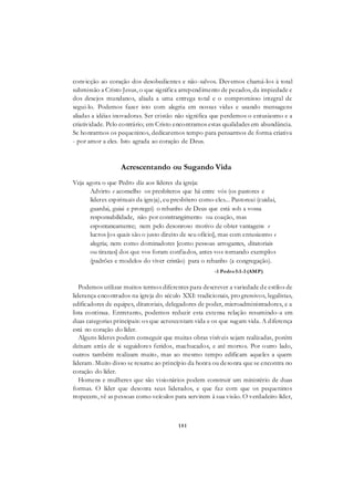 151
convicção ao coração dos desobedientes e não-salvos. Devemos chamá-los à total
submissão a Cristo Jesus, o que significa arrependimento de pecados, da impiedade e
dos desejos mundanos, aliada a uma entrega total e o compromisso integral de
segui-lo. Podemos fazer isto com alegria em nossas vidas e usando mensagens
aliadas a idéias inovadoras. Ser cristão não significa que perdemos o entusiasmo e a
criatividade. Pelo contrário; em Cristo encontramos estas qualidades em abundância.
Se honrarmos os pequeninos, dedicaremos tempo para pensarmos de forma criativa
- por amor a eles. Isto agrada ao coração de Deus.
Acrescentando ou Sugando Vida
Veja agora o que Pedro diz aos líderes da igreja:
Advirto e aconselho os presbíteros que há entre vós (os pastores e
líderes espirituais da igreja), eu presbítero como eles... Pastoreai (cuidai,
guardai, guiai e protegei) o rebanho de Deus que está sob a vossa
responsabilidade, não por constrangimento ou coação, mas
espontaneamente; nem pelo desonroso motivo de obter vantagens e
lucros [os quais são o justo direito de seu ofício], mas com entusiasmo e
alegria; nem como dominadores [como pessoas arrogantes, ditatoriais
ou tiranas] dos que vos foram confiados, antes vos tornando exemplos
(padrões e modelos do viver cristão) para o rebanho (a congregação).
-1 Pedro5:1-3 (AMP)
Podemos utilizar muitos termos diferentes para descrever a variedade de estilos de
liderança encontrados na igreja do século XXI: tradicionais, pro gressivos, legalistas,
edificadores de equipes, ditatoriais, delegadores de poder, microadministradores, e a
lista continua. Entretanto, podemos reduzir esta extensa relação resumindo-a em
duas categorias principais: os que acrescentam vida e os que sugam vida. A diferença
está no coração do líder.
Alguns líderes podem conseguir que muitas obras visíveis sejam realizadas, porém
deixam atrás de si seguidores feridos, machucados, e até mortos. Por outro lado,
outros também realizam muito, mas ao mesmo tempo edificam aqueles a quem
lideram. Muito disso se resume ao princípio da honra ou desonra que se encontra no
coração do líder.
Homens e mulheres que são visionários podem construir um ministério de duas
formas. O líder que desonra seus liderados, e que faz com que os pequeninos
tropecem, vê as pessoas como veículos para servirem à sua visão. O verdadeiro líder,
 
