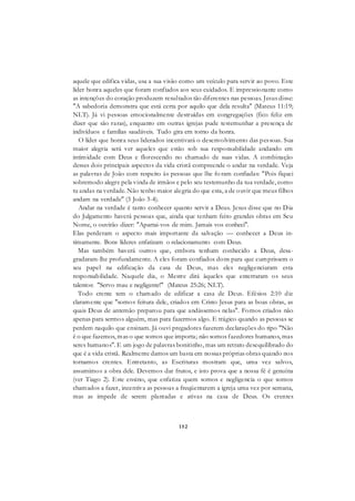 152
aquele que edifica vidas, usa a sua visão como um veículo para servir ao povo. Este
líder honra aqueles que foram confiados aos seus cuidados. E impressionante como
as intenções do coração produzem resultados tão diferentes nas pessoas. Jesus disse:
"A sabedoria demonstra que está certa por aquilo que dela resulta" (Mateus 11:19;
NLT). Já vi pessoas emocionalmente destruídas em congregações (fico feliz em
dizer que são raras), enquanto em outras igrejas pude testemunhar a presença de
indivíduos e famílias saudáveis. Tudo gira em torno da honra.
O líder que honra seus liderados incentivará o desenvolvimento das pessoas. Sua
maior alegria será ver aqueles que estão sob sua responsabilidade andando em
intimidade com Deus e florescendo no chamado de suas vidas. A combinação
desses dois principais aspectos da vida cristã compreende o andar na verdade. Veja
as palavras de João com respeito às pessoas que lhe fo ram confiadas: "Pois fiquei
sobremodo alegre pela vinda de irmãos e pelo seu testemunho da tua verdade, como
tu andas na verdade. Não tenho maior alegria do que esta, a de ouvir que meus filhos
andam na verdade" (3 João 3-4).
Andar na verdade é tanto conhecer quanto servir a Deus. Jesus disse que no Dia
do Julgamento haverá pessoas que, ainda que tenham feito grandes obras em Seu
Nome, o ouvirão dizer: "Apartai-vos de mim. Jamais vos conheci".
Elas perderam o aspecto mais importante da salvação — conhecer a Deus in-
timamente. Bons líderes enfatizam o relacionamento com Deus.
Mas também haverá outros que, embora tenham conhecido a Deus, desa-
gradaram-lhe profundamente. A eles foram confiados dons para que cumprissem o
seu papel na edificação da casa de Deus, mas eles negligenciaram esta
responsabilidade. Naquele dia, o Mestre dirá àqueles que enterraram os seus
talentos: "Servo mau e negligente!" (Mateus 25:26; NLT).
Todo crente tem o chamado de edificar a casa de Deus. Efésios 2:10 diz
claramente que "somos feitura dele, criados em Cristo Jesus para as boas obras, as
quais Deus de antemão preparou para que andássemos nelas". Fomos criados não
apenas para sermos alguém, mas para fazermos algo. E trágico quando as pessoas se
perdem naquilo que ensinam. Já ouvi pregadores fazerem declarações do tipo "Não
é o que fazemos, mas o que somos que importa; não somos fazedores humanos, mas
seres humanos". E um jogo de palavras bonitinho, mas um retrato desequilibrado do
que é a vida cristã. Realmente damos um basta em nossas próprias obras quando nos
tornamos crentes. Entretanto, as Escrituras mostram que, uma vez salvos,
assumimos a obra dele. Devemos dar frutos, e isto prova que a nossa fé é genuína
(ver Tiago 2). Este ensino, que enfatiza quem somos e negligencia o que somos
chamados a fazer, incentiva as pessoas a freqüentarem a igreja uma vez por semana,
mas as impede de serem plantadas e ativas na casa de Deus. Os crentes
 
