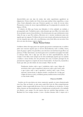 153
desenvolvidos por este tipo de ensino não terão experiências agradáveis no
Julgamento. Fomos criados em Cristo Jesus para realizar obras específicas, e essas
obras foram planejadas antes que fôssemos gerados no ventre de nossas mães.
Prestaremos contas de nossa responsabilidade que foi preparada de antemão (ver
Salmos 139:16).
O objetivo do líder que honra seus liderados é vê-los andando na verdade, e
prosseguindo nela. Verdadeiros pais e mães desejam que seus filhos vão muito além
de seu próprio sucesso. Jesus declarou o Seu desejo para nós: que realizássemos mais
obras do que as que Ele realizou. Devemos ter o mesmo sentimento para com
aqueles que nos seguem. Os líderes devem ter um coração ardentemente desejoso de
ver isto naqueles que estão sob a sua liderança, como João falou em sua carta. Esta
deve ser uma das nossas maiores alegrias.
Pense Nestas Coisas
Os líderes sábios de longo prazo são aqueles que passam continuamente os créditos
pelos seus sucessos àqueles que os servem (Naturalmente, todo o crédito, honra,
ações de graças e glória vão para Deus, mas devemos nos lem brar de que Deus usa
pessoas). O líder demonstra a sua honra para com os membros da equipe louvando
os esforços deles. Isto é algo que não deve ser feito superficialmente, mas de
coração. Como líder, tento sempre ter em alta consideração aqueles que nos ajudam
a realizar a nossa missão; eles são presentes dos céus. Costumo proteger-me de
pensamentos negativos a respeito de nossos funcionários. Ao fazer isto, mantenho a
honra que sinto por eles dentro do meu coração. Paulo nos diz:
Finalmente, irmãos, tudo o que é verdadeiro, tudo o que é digno de
reverência, tudo o que é respeitável e decoroso, tudo o que é justo, tudo
o que é puro, tudo o que é agradável e amável, tudo o que é bom,
cativante e benevolente, se alguma virtude e excelência há e se algo que
é digno de louvor existe, considerai, pensai, meditai nestas coisas [fixai
a vossa mente nelas].
-Filipenses 4:8 (AMP)
Lembro-me de uma época em nosso casamento quando eu estava decepcionado
com Lisa. Para ser franco, eu não estava nada feliz com ela. Meu comportamento
negativo vinha se agravando há meses. Em vez de melhorar, eu só piorava. A certa
altura, durante um desentendimento, eu simplesmente saí pela porta e fui andando
em direção a um campo. Eu não queria estar em nenhum lugar próximo a ela.
Reclamei de Lisa comigo mesmo e com o Senhor durante todo o trajeto até o
 