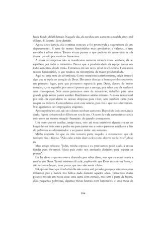 156
havia ficado difícil demais. Naquele dia, ela recebeu um aumento anual de cinco mil
dólares. E desistiu de se demitir.
Agora, anos depois, ela continua conosco e foi promovida a supervisora de um
departamento. É uma de nossas funcionárias mais produtivas e valiosas, e tem
crescido a olhos vistos. Tremo só em pensar o que poderia ter acontecido se ela
tivesse partido por motivos financeiros.
A nossa recompensa não se manifestou somente através dessa senhora; ela se
espalhou por todo o ministério. Parece que a produtividade da equipe como um
todo aumentou desde então. Entramos em um novo nível de eficiência. Honramos
nossos funcionários, o que resultou na recompensa de maior produtividade.
Aqui vai uma nota de advertência. Como mencionei anteriormente, exigir honra é
algo que se opõe ao coração de Deus. Devemos desejar a honra por dois motivos:
em primeiro lugar, para que possamos repassá-la para Deus, dentro de nosso
coração, e, em segundo, por amor à pessoa que a entrega, por saber que ela receberá
uma recompensa. Nos meus primeiros anos de ministério, trabalhei para uma
grande igreja como pastor auxiliar. Recebíamos salário mínimo. A nossa renda total
por mês era equivalente às nossas despesas para viver, sem nenhum extra para
roupas ou móveis. Concordamos com esse salário, pois foi o que nos ofereceram.
Não queríamos ser empregados exigentes.
Após o primeiro ano, não nos deram nenhum aumento. Depois de dois anos, nada
ainda. Agora tínhamos dois filhos em vez de um. O custo de vida aumentava e ainda
estávamos na mesma situação financeira de quando começamos.
Um outro pastor auxiliar, amigo meu, veio até meu escritório algumas vezes ao
longo desses dois anos e pediu-me para juntar-me a outros pastores auxiliares a fim
de pedirmos ao administrador e ao pastor titular um aumento.
Minha resposta foi que eu não tomaria parte naquilo, e recomendei que ele
também não o fizesse. "Não cabe a mim dizer a eles como devem me honrar", disse
eu.
Meu amigo rebateu: "John, minha esposa e eu precisamos pedir ajuda à nossa
família para vivermos. Meus pais estão nos enviando dinheiro para segurar as
pontas".
Eu lhe disse o quanto estava chateado por saber disso, mas que eu continuaria a
confiar em Deus. Tentei ministrar fé a ele, explicando que Deus era a nossa fonte, e
não o contracheque, mas parece que isto não surtiu efeito.
Não posso dizer que minha família não estava sob pressão, porque estávamos, mas
tínhamos paz e nunca nos faltou nada durante aqueles anos. Tínhamos muito
poucos móveis em nossa casa: uma cama com estrado, mas sem a parte da frente,
duas pequenas poltronas, algumas mesas laterais com luminárias, e uma mesa de
 