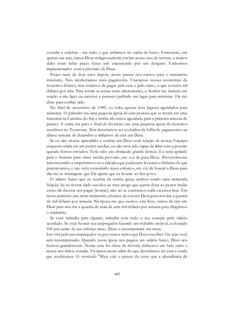 157
cozinha e cadeiras - era tudo o que tínhamos no andar de baixo. Entretanto, em
apenas um ano, vimos Deus milagrosamente encher nossa casa de móveis, e muitos
deles eram belas peças feitas sob encomenda por um designer. Estávamos
impressionados com a provisão de Deus.
Pouco mais de dois anos depois, nosso pastor nos enviou para o ministério
itinerante. Não receberíamos mais pagamento. Usaríamos nossas economias de
trezentos dólares, mas teríamos de pagar pela casa e pelo carro, o que somava mil
dólares por mês. Para tornar as coisas mais interessantes, o Senhor me instruiu em
oração a não ligar ou escrever a pastores pedindo um lugar para ministrar. Ele me
disse para confiar nele.
No final de novembro de 1989, eu tinha apenas dois lugares agendados para
ministrar. O primeiro era uma pequena igreja de cem pessoas que se reunia em uma
funerária na Carolina do Sul, e minha ida estava agendada para a primeira semana de
janeiro. A outra era para o final de fevereiro em uma pequena igreja de duzentos
membros no Tennessee. Nós deveríamos ser excluídos da folha de pagamentos na
última semana de dezembro e tínhamos de crer em Deus.
Se eu não tivesse aprendido a confiar em Deus com relação às nossas finanças
enquanto ainda era um pastor auxiliar, eu não teria sido capaz de lidar com a pressão
quando fomos enviados. Teria sido um obstáculo grande demais. Eu teria apelado
para o homem para obter minha provisão, em vez de para Deus. Provavelmente
teria recorrido a empréstimos ou a cálculos que pudessem levantar o dinheiro de que
precisávamos, e isto teria consumido meus esforços, em vez de buscar a Deus para
dar-me as mensagens que Ele queria que eu levasse ao Seu povo.
O salário baixo que eu recebia da minha igreja acabou sendo uma tremenda
bênção. Se eu tivesse dado ouvidos ao meu amigo que queria dizer ao pastor titular
como ele deveria nos pagar (honrar), não sei se estaríamos onde estamos hoje. Em
nosso primeiro ano neste ministério, tivemos de crer em Deus para nos dar a quantia
de mil dólares por semana. Na época em que escrevo este livro, temos de crer em
Deus para nos dar a quantia de mais de cem mil dólares por semana para dirigirmos
o ministério.
Se você trabalha para alguém, trabalhe com todo o seu coração pelo salário
acordado. Se você honrar seu empregador fazendo um trabalho notável, co locando
100 por cento do seu esforço nisso, Deus o recompensará em troca.
Isso virá pelo seu empregador ou por outros meios que Deus escolher. Ou seja: você
será recompensado. Quando nossa igreja nos pagava um salário baixo, Deus nos
honrou grandemente. Nossa casa foi cheia de móveis, tínhamos um belo carro e
nunca nos faltou comida. Vivíamos muito além do que deveríamos ter com a renda
que recebíamos. O versículo "Mais vale o pouco do justo que a abundância de
 