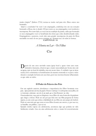 158
muitos ímpios" (Salmos 37:16) tornou-se muito real para nós. Deus estava nos
honrando.
Qual é a conclusão? Se você é um empregado, estabeleça isto em seu coração:
honrando a Deus, isto é, dando 100 por cento ao seu empregador, você receberá a
recompensa. Por outro lado, se você está na condição de patrão, saiba que honrando
os seus empregados você se beneficiará dos dons que estão desabrochando neles.
Empregadores e pastores, vocês têm uma grande recompensa da parte de Deus
escondida no meio do seu povo; extraiam-na. Honrem-nos de todas as formas.
CAPÍTUL O 14
A Honra no Lar - Os Filhos
Co
epois de sete anos servindo numa igreja local e quase vinte anos num
ministério itinerante, observei que a maior necessidade por honra não está
na igreja, nem no local de trabalho, mas em nossos lares. A verdade é que as áreas
social, civil e eclesiástica se beneficiariam de maneira tremenda se os pais e mães
dessem o exemplo da honra em seus lares, pois isso inevitavelmente influenciaria
os que estão ao redor.
O Poder da Palavra dos Pais
Em um capítulo anterior, abordamos a importância dos filhos honrarem seus
pais. Agora falaremos da troca de papéis. Honrar é valorizar. Se valorizarmos nossos filhos, nós
os trataremos e falaremos com eles de um modo que os fará florescer na vida.
Ocasionalmente, ouço país se dirigirem a seus filhos de uma forma tão degradante
que chego a chorar. Pode ser um pai que fala com sua filha pequena de forma
áspera, ou um outro que critica a habilidade de seu filho em um campo de futebol.
Pode ser uma mãe que age como se seus filhos fossem um estorvo, e, por sua vez,
os humilha em público, e por aí vai.
Quando minha esposa era adolescente, aconteceu algo que poderia ter sido
facilmente evitado. Lisa era uma adolescente ativa e nunca foi excessivamente
D
 