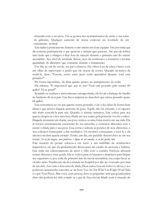 159
obcecada com o seu peso. Ela se pesava nos acampamentos de verão e nas aulas
de ginástica. Qualquer aumento de massa corporal era resultado de um
crescimento normal.
Lisa nadava praticamente durante o ano inteiro em duas equipes. Isto permitia que
ela comesse praticamente o que quisesse e sempre que quisesse. Até que ela sofreu
uma lesão que a obrigou a ficar fora da natação durante o primeiro ano do ensino
secundário. Seu nível de atividade decaiu, mas ela continuava a consumir a mesma
quantidade de alimentos que consumia durante o treinamento.
Um dia, ao sair da escola, seu pai a chamou. Ele olhou Lisa de cima a baixo com
um olhar de reprovação e pediu que ela virasse de costas. Quando terminou de
avaliá-la, disse: "Garota, como esses jeans estão apertados! Quanto você está
pesando?"
De forma espontânea, ela disse quanto pesava no acampamento de verão.
Ele rebateu: "E impossível que seja só isto! Você está pesando pelo menos 60
quilos! Vá se pesar!"
Sentindo-se confusa e terrivelmente envergonhada, ela foi até a balança da família
no banheiro de seus pais. Lisa ficou surpresa ao descobrir que estava pesando quase
64 quilos.
Lisa comunicou ao seu pai quanto estava pesando, e ele a fez saber de forma bem
direta o que achava daquele aumento de peso. Aquilo não era atraente, e os rapazes
não iriam convidá-la para sair. Quando o sermão terminou, Lisa voltou para seu
quarto, despiu-se e deu uma boa olhada em seu corpo; pela primeira vez ela o odiou.
Daquele momento em diante, seu peso tornou-se uma força motriz em sua vida. Ela
se tornou extremamente consciente do seu tamanho, e consumia alimentos com a
mente voltada para o seu peso. Lisa corria e reduzia as porções de seus alimentos, e
seus esforços começaram a dar resultados. Os meninos começaram a notá-la e ela
adorava receber aquela atenção. Então, um dia, um paralelo desenvolveu-se em sua
mente: Se eu for magra, serei poderosa e digna de ser amada; se eu for gorda, não.
Esta maneira de pensar colocou-a em meio a um turbilhão de sentimentos
depressivos, até que ela gradualmente decaiu para um estado de anorexia e bulimia.
Lisa tinha um relacionamento de amor e ódio com a comida. Embora adorasse
comer, detestava estar gorda. Ela se voltou para os laxantes e diuréticos para limpar
seu organismo e, por volta do primeiro ano da escola secundária, seu corpo havia se
viciado neles. Finalmente ela deu entrada no hospital por não ter evacuado por mais
de um mês. Aos vinte e dois anos de idade, Deus curou Lisa em todos os níveis, e seu
poderoso testemunho encontra-se no livro You Are Not What You Weight (Você Não
é o que Você Pesa). Mas você, com certeza, deve se perguntar: será que grande parte
disto não poderia ter sido evitado se o pai de Lisa tivesse lidado com a situação de
 