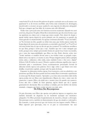 160
outra forma? E se ele tivesse dito palavras de apoio e aceitação em vez de atacar a sua
aparência? E se ele tivesse escolhido uma forma mais construtiva de abordagem,
incentivando-a a manter um peso saudável e uma ingestão de alimentos adequada?
Será que a imagem que Lisa tinha de si mesma teria sido diferente?
Tenho visto a prova de como isto funciona no nosso casamento. Quando me casei
com Lisa, ela pesava 52 quilos. Dizia-lhe constantemente que ela estava bonita e que
sua aparência era ótima com a roupa que estava usando. Não deixei de elogiar e
apoiar minha esposa depois do nosso primeiro ano de casamento ou quando ela
estava grávida ou amamentando. Eu apenas continuava dizendo: "Você está linda",
ou "Se tivessem me dito, quando eu tinha vinte anos, que minha esposa estaria tão
bonita depois de tantos anos de casamento, eu teria dado uma festa!", ou "Uau! Você
está mais bonita hoje do que no dia em que nos casamos!" Eu realmente acreditava
no que dizia, porque é assim que a vejo. Acredito que isto é uma vantagem que
tenho, porque estou sempre procurando formas de apoiar Lisa. Como seu marido,
esta é uma das responsabilidades que Deus me deu. Paulo discorre sobre isso:
"Assim também os maridos devem amar a sua mulher como ao próprio corpo.
Quem ama a sua esposa a si mesmo se ama. Porque ninguém jamais odiou a própria
carne; antes, a alimenta e dela cuida, como também Cristo o faz com a Igreja"
(Efésios 5:28-29; ênfase do autor). Observe a palavra alimenta; significa dar o que é
necessário para o crescimento. Estou constantemente procurando formas de
alimentar minha esposa com palavras. Isso é algo sobre o que falarei com mais
detalhes no próximo capítulo, porque tudo faz parte da honra.
Enquanto eu alimentava minha esposa, Lisa continuava a crer na sabedoria e nas
promessas que Deus lhe dera quando ela fora curada. Deus continuaria a aperfeiçoar
as coisas que lhe diziam respeito. Apoiando-a, eu criava uma atmosfera onde minha
esposa podia crer em Deus sem impedimentos. Depois de vinte e cinco anos de
casamento e quatro filhos, ela ainda tem o mesmo peso de quando nos casamos.
Como não tem o hábito de fazer ginástica, alguns diriam que ela é apenas
geneticamente abençoada. Mas eu conheço a verdade, pois me lembro da menina
assustada e insegura que lutava contra seu peso aos vinte anos.
Os Filhos São Recompensas
Os pais desonram seus filhos não apenas com palavras ásperas ou negativas, mas
também deixando de elogiá-los ou de transmitir aceitação nos momentos
adequados. Os filhos precisam freqüentemente de incentivo, direção e afirmação.
Eles precisam ouvir e também ter demonstrações de que são amados e valorizados.
Do contrário, é muito provável que vão buscar isso nos lugares errados. Filhos e
filhas esperam por aprovação, mas se os pais se concentrarem nas suas
 